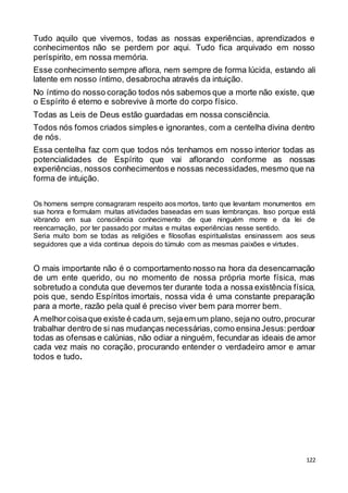 122
Tudo aquilo que vivemos, todas as nossas experiências, aprendizados e
conhecimentos não se perdem por aqui. Tudo fica arquivado em nosso
períspirito, em nossa memória.
Esse conhecimento sempre aflora, nem sempre de forma lúcida, estando ali
latente em nosso íntimo, desabrocha através da intuição.
No íntimo do nosso coração todos nós sabemos que a morte não existe, que
o Espírito é eterno e sobrevive à morte do corpo físico.
Todas as Leis de Deus estão guardadas em nossa consciência.
Todos nós fomos criados simples e ignorantes, com a centelha divina dentro
de nós.
Essa centelha faz com que todos nós tenhamos em nosso interior todas as
potencialidades de Espírito que vai aflorando conforme as nossas
experiências, nossos conhecimentos e nossas necessidades, mesmo que na
forma de intuição.
Os homens sempre consagraram respeito aos mortos, tanto que levantam monumentos em
sua honra e formulam muitas atividades baseadas em suas lembranças. Isso porque está
vibrando em sua consciência conhecimento de que ninguém morre e da lei de
reencarnação, por ter passado por muitas e muitas experiências nesse sentido.
Seria muito bom se todas as religiões e filosofias espiritualistas ensinassem aos seus
seguidores que a vida continua depois do túmulo com as mesmas paixões e virtudes.
O mais importante não é o comportamento nosso na hora da desencarnação
de um ente querido, ou no momento de nossa própria morte física, mas
sobretudo a conduta que devemos ter durante toda a nossa existência física,
pois que, sendo Espíritos imortais, nossa vida é uma constante preparação
para a morte, razão pela qual é preciso viver bem para morrer bem.
A melhorcoisaque existe é cadaum, sejaem um plano, sejano outro,procurar
trabalhar dentro de si nas mudanças necessárias,como ensinaJesus:perdoar
todas as ofensas e calúnias, não odiar a ninguém, fecundaras ideais de amor
cada vez mais no coração, procurando entender o verdadeiro amor e amar
todos e tudo.
 