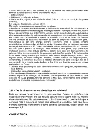 13
– Sim – respondeu ela –, não somente os que se referem aos meus pobres filhos, mas
também a planta relativa à minha própria forma futura.
– Está satisfeita?
– Muitíssimo! – redarguiu a dama.
– Na lei do Pai, a justiça está cheia de misericórdia e continuo na condição de grande
devedora.
Em seguida, despediu-se, calma e afável.
Manassés compreendeu-me a curiosidade e explicou:
– Anacleta é um exemplo vivo de ternura e devotamento, mas voltará às lutas do corpo a
fim de operar determinadas retificações no coração materno. Por imprevidência dela, noutro
tempo, os quatro filhos, que o Senhor lhe confiara, caíram desastradamente. A pobrezinha
albergava certas noções de carinho que não se compadecem com a realidade. Seu esposo
era homem probo e trabalhador e, apesar de abastado, nunca se esqueceu dos deveres
que lhe prendiam as atividades de homem de bem ao campo da sociedade em geral.
Caracterizava-se por uma energia sempre construtiva, mas a esposa, embora
devotadíssima, contrariava-lhe a influência do lar, viciando o afeto de mãe com excessos
de meiguice desarrazoada. E, como consequência indireta, quatro almas não encontraram
recursos para a jornada de redenção. Três rapazes e uma jovem, cuja preparação
intelectual exigira os mais árduos sacrifícios, caíram muito cedo em desregramentos de
natureza física e moral, a pretexto de atenderem a obrigações sociais. E tão degradantes
foram esses desregramentos que perderam muito cedo o templo do corpo, entrando em
regiões baixas, em tristes condições. Anacleta, contudo, voltando ao campo espiritual,
compreendeu o problema e dispôs-se a trabalhar afanosamente para conseguir, não só a
reencarnação de si própria, senão também a dos filhos que deverão segui-la nas provas
purificadoras da Crosta.
– Quantos anos gastaram para obter semelhante concessão? – perguntei, impressionado.
– Mais de trinta.
– Imagino-lhe os sacrifícios futuros! – exclamei.
– Sim – esclareceu Manassés –, a experiência ser-lhe-á bem dura, porque dois dos rapazes
deverão regressar na condição de paralíticos, um na qualidade de débil mental e, para
auxiliá-la na viuvez precoce, terá tão somente a filha, que, por si mesma, será também
portadora de prementes necessidades de retificação.2
231 – Os Espíritos errantes são felizes ou infelizes?
Mais ou menos de acordo com os seus méritos. Sofrem as paixões cuja
essência conservaram, ou são felizes segundo eles sejam mais ou menos
desmaterializados. No estado errante, o Espírito entrevê o que lhe falta para
ser mais feliz e procura os meios para alcançar a felicidade; mas não lhe é
sempre permitido reencarnar-se como seria do seu agrado, e isso, então, lhe
é uma punição.
COMENTÁRIOS:
2 - XAVIER, Francisco Cândido. Missionários da luz. Pelo Espírito André Luiz. 36 ed. Rio de Janeiro: FEB, 2001, Cap. 12.
 