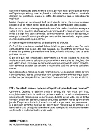 14
Não existe felicidade plena no meio deles, por não haver perfeição; somente
os Espíritos perfeitosgozam de plena tranquilidade de consciência. Uns ainda
dormem na ignorância, outros já estão despertando para o entendimento
espiritual.
Muitos chegam ao mundo espiritual, provindos da carne, cheios de mazelas e
paixões que os fazem sofrer pelos processos de lembranças indesejadas.
Para se esconderemdas regressõesda memória,pedem imediatamente para
voltar à carne, que lhes abafa as fortes lembranças dos fatos acontecidos,de
modo a surgir nos seus caminhos, como problemas, dores e decepções, e
uma gama de sofrimentos para limpar a consciência entulhada de processos
mentais criados por eles mesmos.
A reencarnação é uma bênção de Deus para as criaturas.
Os Espíritos errantes nuncasão totalmente felizes,pois,aindaerram. Pormais
conhecedores que sejam das leis naturais, se encontram envolvidos nos
dramas das paixões que destilaram na Terra, criando embaraço para os seus
próprios passos.
É preciso que nós encarnados aproveitemos a nossa estadia na matéria;
analisando a vida e se esforçando para melhorar em todas as direções; não
nos faltam apoio, instrução, nem mesmo exemplosdignos de serem imitados.
Não devemos esperar passar para o outro lado para os devidos consertos
morais.
Comecemos hoje mesmo a nossa reforma moral. Os costumes velhos devem
ser esquecidos, desde quando eles não correspondem à verdade que todos
conhecem por intuição divina, que vibram dentro de todos, por ser lei eterna.
232 – No estado errante,podemos Espíritos ir para todos os mundos?
Conforme. Quando o Espírito deixa o corpo, ele não está, por isso,
completamente liberto da matéria e pertence ainda ao mundo onde viveu ou a
um mundo do mesmo grau, a menos que, durante a sua vida, ele se tenha
elevado;e deve seresse seuobjetivo pois,caso contrário,não se aperfeiçoará
jamais. Ele pode,entretanto, ir a certos mundos superiores,mas, nesse caso,
aí é como um estranho; não faz, por assim dizer, mais do que os entrever, e é
isso que lhe dá o desejo de se melhorar,para serdigno da felicidade que neles
se desfruta e poder habitá-los mais tarde.
COMENTÁRIOS:
Há muitas moradas na Casa de meu Pai.
 