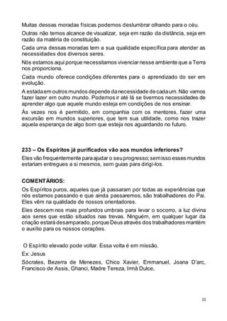 15
Muitas dessas moradas físicas podemos deslumbrar olhando para o céu.
Outras não temos alcance de visualizar, seja em razão da distância, seja em
razão da matéria de constituição.
Cada uma dessas moradas tem a sua qualidade específica para atender as
necessidades dos diversos seres.
Nós estamos aqui porque necessitamos vivenciarnesse ambiente que a Terra
nos proporciona.
Cada mundo oferece condições diferentes para o aprendizado do ser em
evolução.
A estadaem outros mundos depende danecessidade decadaum.Não vamos
fazer lazer em outro mundo. Podemos ir até lá se tivermos necessidades de
aprender algo que aquele mundo esteja em condições de nos ensinar.
Às vezes nos é permitido, em companhia com os mentores, fazer uma
excursão em mundos superiores, que tem sua utilidade, como nos trazer
aquela esperança de algo bom que esteja nos aguardando no futuro.
233 – Os Espíritos já purificados vão aos mundos inferiores?
Eles vão frequentemente paraajudar o seuprogresso;semisso essesmundos
estariam entregues a si mesmos, sem guias para dirigi-los.
COMENTÁRIOS:
Os Espíritos puros, aqueles que já passaram por todas as experiências que
nós estamos passando e que ainda passaremos, são trabalhadores do Pai.
Eles vêm na qualidade de nossos orientadores.
Eles descem nos mais profundos umbrais para levar o socorro, a luz divina
aos seres que estão situados nas trevas. Ninguém, em qualquer lugar da
criação estará desamparado,porque Deus através dos trabalhadores mantém
o auxílio para os nossos corações.
O Espírito elevado pode voltar. Essa volta é em missão.
Ex: Jesus
Sócrates, Bezerra de Menezes, Chico Xavier, Emmanuel, Joana D’arc,
Francisco de Assis, Ghanci, Madre Tereza, Irmã Dulce,
 
