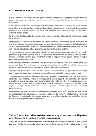 16
6.2 – MUNDOS TRANSITÓRIOS
O que caracteriza um mundo de transição é o fato de não propiciar condições para que espíritos
possam se expressar materialmente em uma estrutura orgânica, tal como conhecemos ou
equivalente.
A possibilidade de haver a encarnação está intimamente atrelada às condições de habitabilidade
material de determinando local, isto é, a vida orgânica, ou equivalente, necessita de determinados
requisitos para sua manutenção. Na Terra, por exemplo, necessitamos de água, ar, luz solar,
alimento, dentre outros.
No processo de elaboração dos mundos que venham a abrigar vida material, há algumas etapas
bem definidas:
a) formação – A formação é decorrente de fatores materiais, obedecendo às leis da Física e da
Química, estáveis econstantes para o universo conhecido. Contudo, as condições de habitabilidade,
aquelas condizentes com a vida física, serão decorrentes do tipo de vida em si mesma que, por sua
vez, está relacionado com o tipo de espírito que se manifestará na matéria.
b) esterilidade – os mundos transitórios não são todos de uma única categoria, servindo de estação
para todo e qualquer espírito, mas estão em níveis intermediários em relação com os outros
mundos. Assim, os espíritos que “descansam" neste ou naquele mundo deverão ser de condição
específica, compatível com ele.
c) estruturação de matéria condizente com a vida física – a vida física está relacionada com o tipo
de espírito, desta forma, é preciso a presença de espíritos para moldar a matéria segundo seu
psiquismo, mesmo que inconscientemente, através de um processo natural.
d) surgimento da vida física em níveis mais simples – é decorrente de um processo de elaboração
das formas e que deve ser condizente com os espíritos que utilizarão estas mesmas formas.
“Dizíamos que uma camada de matéria gelatinosa envolveu o orbe terreno em seus mais íntimos
contornos. Essa matéria, amorfa e viscosa, era o celeiro sagrado das sementes da vida. O
protoplasma foi o embrião de todas as organizações do globo terrestre, e, se essa matéria, sem
forma definida, cobria a crosta solidificada do planeta, em breve a condensação da massa dava
origem ao surgimento do núcleo, iniciando-se as primeiras manifestações dos seres vivos”. (A
Caminho da Luz)
e) surgimento da vida em níveis mais complexos – Emmanuel diz que “milhares de anos foram
precisos aos operários de Jesus, nos serviços de elaboração das formas”. É todo um longo processo
de formação e adequação de mundos para que os espíritos nas diversas condições possam
encontrar campo propício para sua evolução.
234 – Como ficou dito, existem mundos que servem aos Espíritos
errantes como estações e locais de repouso?
Sim, há mundos particularmente destinados aos seres errantes e nos quais
podem habitartemporariamente;espéciesde acampamentos,de campos para
 