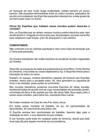 17
se repousar de uma muito longa erraticidade, estado sempre um pouco
penoso. São posições intermediárias entre os outros mundos, graduados de
acordo com a natureza dos Espíritos que podem alcançá-los,e nele gozam de
um bem-estar maior ou menor.
234.a) Os Espíritos que habitam esses mundos podem deixá-los à
vontade?
Sim, os Espíritos que se acham nesses mundos podem deixá-los para irem
aonde devem ir. Imaginai-os como aves que,de passagem,pousam numa ilha
para refazerem suas forças, a fim de alcançarem o seu destino.
COMENTÁRIOS:
Não confundir com as colônias espirituais e nem com a fase de transição que
a Terra está passando.
Os mundos transitórios não estão inseridos na escala de mundos organizada
por Kardec.
Deus não se esqueceude nada que poderiaeducar seus filhos. Como Senhor
do Universo, criou todas as coisas objetivando a luz, e dispondo meios para a
educação de todos os seres.
Existem, no espaço, mundos transitórios capazes de fornecer aos Espíritos
errantes, meios para a escalada maior. Ali, eles aprendem os segredos do
amor e da caridade, pelas portas do sofrimento.
Nos mundos transitórios podemos encontrar Espíritos de várias escalas,
recebendo lições de acordo com as suas necessidades de ascensão,porém,
a bondade de Deus é tão grande que Ele não deixa faltar Seus anjos junto a
esses seres errantes, para instruí-los, ensinando-lhes a amar.
Há muitas moradas na Casa de meu Pai, disse Jesus.
Em todas essas moradas há trabalho, há luz, há oportunidades de
aprendizado, de crescimento para todos nós.
O Espírito sempre tem oportunidade de trabalhar fazendo algo para a
realização do bem, o que depende da sua vontade.
O ser humano pode estar em qualquer parte do Universo, desde que esse
local seja útil para aquele momento da sua existência.
 