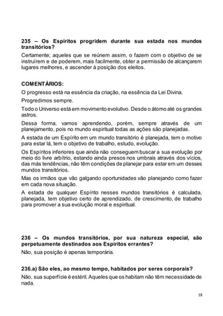 18
235 – Os Espíritos progridem durante sua estada nos mundos
transitórios?
Certamente; aqueles que se reúnem assim, o fazem com o objetivo de se
instruírem e de poderem, mais facilmente, obter a permissão de alcançarem
lugares melhores, e ascender à posição dos eleitos.
COMENTÁRIOS:
O progresso está na essência da criação, na essência da Lei Divina.
Progredimos sempre.
Todo o Universo está em movimento evolutivo. Desde o átomo até os grandes
astros.
Dessa forma, vamos aprendendo, porém, sempre através de um
planejamento, pois no mundo espiritual todas as ações são planejadas.
A estada de um Espírito em um mundo transitório é planejada, tem o motivo
para estar lá, tem o objetivo de trabalho, estudo, evolução.
Os Espíritos inferiores que ainda não conseguem buscar a sua evolução por
meio do livre arbítrio, estando ainda presos nos umbrais através dos vícios,
das más tendências, não têm condições de planejar para estar em um desses
mundos transitórios.
Mas os irmãos que vão galgando oportunidades vão planejando como fazer
em cada nova situação.
A estada de qualquer Espírito nesses mundos transitórios é calculada,
planejada, tem objetivo certo de aprendizado, de crescimento, de trabalho
para promover a sua evolução moral e espiritual.
236 – Os mundos transitórios, por sua natureza especial, são
perpetuamente destinados aos Espíritos errantes?
Não, sua posição é apenas temporária.
236.a) São eles, ao mesmo tempo, habitados por seres corporais?
Não, sua superfície é estéril.Aqueles que os habitam não têm necessidade de
nada.
 