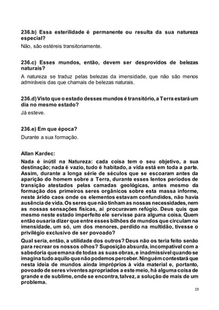 19
236.b) Essa esterilidade é permanente ou resulta da sua natureza
especial?
Não, são estéreis transitoriamente.
236.c) Esses mundos, então, devem ser desprovidos de belezas
naturais?
A natureza se traduz pelas belezas da imensidade, que não são menos
admiráveis das que chamais de belezas naturais.
236.d)Visto que o estado desses mundos é transitório,a Terra estaráum
dia no mesmo estado?
Já esteve.
236.e) Em que época?
Durante a sua formação.
Allan Kardec:
Nada é inútil na Natureza: cada coisa tem o seu objetivo, a sua
destinação; nada é vazio, tudo é habitado, a vida está em toda a parte.
Assim, durante a longa série de séculos que se escoaram antes da
aparição do homem sobre a Terra, durante esses lentos períodos de
transição atestados pelas camadas geológicas, antes mesmo da
formação dos primeiros seres orgânicos sobre esta massa informe,
neste árido caos onde os elementos estavam confundidos, não havia
ausência de vida.Os seres quenão tinham as nossas necessidades,nem
as nossas sensações físicas, aí procuravam refúgio. Deus quis que
mesmo neste estado imperfeito ele servisse para alguma coisa. Quem
então ousaria dizer que entre esses bilhões de mundos que circulam na
imensidade, um só, um dos menores, perdido na multidão, tivesse o
privilégio exclusivo de ser povoado?
Qual seria, então, a utilidade dos outros? Deus não os teria feito senão
para recrear os nossos olhos? Suposição absurda, incompatível com a
sabedoria queemana de todas as suas obras,e inadmissívelquando se
imagina tudo aquilo quenão podemosperceber.Ninguémcontestará que
nesta ideia de mundos ainda impróprios à vida material e, portanto,
povoado de seres viventesapropriados a este meio, há alguma coisa de
grande e de sublime,onde se encontra,talvez,a solução de mais de um
problema.
 