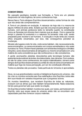 20
COMENTÁRIOS:
No passado geológico, durante sua formação, a Terra era um planeta
desprovido de vida orgânica, tal como conhecemos hoje.
Nessa fase a Terra abrigava Espíritos desencarnados, outras formas de vida
que nós ainda não compreendemos.
A Terra é um planeta em evolução. A natureza de hoje não é a mesma de
alguns milhões de anos atrás. Estado que não era propício para abrigar o ser
humano, com animais grotescos tanto no tamanho quanto na constituição
física,as florestas com árvores bem maiores que as atuais. Com o passar do
tempo o planeta foi evoluindo e a natureza foi tornando mais sutil, sendo
preparada para receber o ser humano. A evolução é muito lenta aos nossos
olhos enquanto encarnados, por isso, não conseguimos perceber as
mudanças.
Morada são lugares onde há vida, onde seres habitam, não necessariamente,
seres encarnados, ou seres encarnados em corpos semelhantes a nós seres
humanos na Terra. Podem haverplanetas com ambientes biológico e climático
inóspitos,seres desencarnados ali abrigados ou mesmo encarnados em uma
matéria de outra consistência que não conhecemos e não concebemos.
A gente acompanha planetas descobertos pela tecnologia humana são
aparentemente estéreis às lentes dos telescópios,das câmeras.Com certeza,
se não há vidas como conhecemos, de corpos materializados, servem como
abrigos de Espíritos desencarnados ouentão de vida de seres encarnados em
matéria que foge da nossa percepção, por ser de constituição diferente.
Todos os planetas são povoados. Cada partícula do Universo é aproveitada.
Deus, na sua grandiosidade e sendo a Inteligência Suprema do universo, não
iria criar os mundos somente para Sua satisfação e dos Espíritos; todos eles
têm sua missão em variados esquemas que o progresso aciona.
Os mundos transitórios, que recebem Espíritos de todas as naturezas,
evoluem com as almas que nele habitam temporariamente. Nada estaciona;
há leis para governar tudo que existe na criação.
Os Espíritoserrantes habitam mundos nos quais, por vezes, permanecem em
Espírito, visto que essas casas do universo ainda não se encontram com
capacidade para lhes fornecer corpos materiais.
 