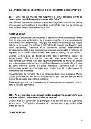 22
6.3 – PERCEPÇÕES, SENSAÇÕES E SOFRIMENTOS DOS ESPÍRITOS
237 – Uma vez no mundo dos Espíritos, a alma conserva ainda as
percepções que tinha quando da sua vida física?
Sim, e outras que ela não possuíaporque seu corpo era como um véu que as
obscureciam. A inteligência é um atributo do Espírito, mas que se manifesta
mais livremente quando não há obstáculos.
COMENTÁRIOS:
Quando desencarnamos continuamos a ser os mesmo Espíritos que somos,
com os mesmos sentimentos, as mesmas emoções, a mesma memória,
mantemos a nossaidentidade.Tudo que nós aprendemos através dos nossos
estudos e da nossa convivência é patrimônio do Espírito que levamos para
onde estivermos. Trazemos esse patrimônio quando reencarnamos,
acrescentamos tudo o que aprendemos enquanto encarnados e voltamos de
regresso ao mundo Espiritual levando todo esse arcabouço de patrimônio.
Quando viemos para cá deixamos parte desse patrimônio através do
esquecimento. São informações que não são necessárias para as
experiências que vamos viver aqui. Quando retornamos ao mundo espiritual,
aos poucos vamos retomando a consciênciada nossamemória integral, tanto
da parte emotiva, quanto da parte intelectual. Somando tudo o que
aprendemos nessa reencarnação com aquilo que já conhecíamos de
reencarnações anteriores.
Essa retomada da memória não é de forma imediata. Ela é gradativa. Muitas
coisas permanecem no nosso esquecimento por ser necessário neste
momento da nossa experiência evolutiva.
Tudo aquilo que nós precisamos estará aflorando na nossa memória, pois faz
parte do nosso patrimônio.
238 – As percepções e os conhecimentos dosEspíritos são indefinidos;
em uma palavra, sabem eles todas as coisas?
Quanto mais se aproximam da perfeição, mais sabem; se são superiores,
sabem muito. Os Espíritos inferiores são mais ou menos ignorantes sobre
todas as coisas.
COMENTÁRIOS:
 