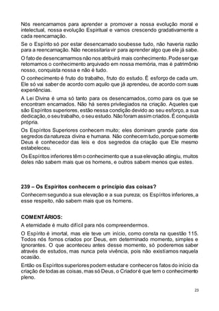 23
Nós reencarnamos para aprender a promover a nossa evolução moral e
intelectual, nossa evolução Espiritual e vamos crescendo gradativamente a
cada reencarnação.
Se o Espírito só por estar desencarnado soubesse tudo, não haveria razão
para a reencarnação. Não necessitariavir para aprender algo que ele já sabe.
O fato de desencarnarmos não nos atribuirá mais conhecimento.Podeserque
retomamos o conhecimento arquivado em nossa memória, mas é patrimônio
nosso, conquista nossa e não é tudo.
O conhecimento é fruto do trabalho, fruto do estudo. É esforço de cada um.
Ele só vai saber de acordo com aquilo que já aprendeu, de acordo com suas
experiências.
A Lei Divina é uma só tanto para os desencarnados, como para os que se
encontram encarnados. Não há seres privilegiados na criação. Aqueles que
são Espíritos superiores, estão nessa condição devido ao seu esforço, a sua
dedicação,o seutrabalho, o seu estudo.Não foram assim criados.É conquista
própria.
Os Espíritos Superiores conhecem muito; eles dominam grande parte dos
segredos danatureza divina e humana. Não conhecem tudo,porque somente
Deus é conhecedor das leis e dos segredos da criação que Ele mesmo
estabeleceu.
Os Espíritos inferiores têm o conhecimento que a sua elevação atingiu, muitos
deles não sabem mais que os homens, e outros sabem menos que estes.
239 – Os Espíritos conhecem o princípio das coisas?
Conhecem segundo a sua elevação e a sua pureza; os Espíritos inferiores,a
esse respeito, não sabem mais que os homens.
COMENTÁRIOS:
A eternidade é muito difícil para nós compreendermos.
O Espírito é imortal, mas ele teve um início, como consta na questão 115.
Todos nós fomos criados por Deus, em determinado momento, simples e
ignorantes. O que aconteceu antes desse momento, só poderemos saber
através de estudos, mas nunca pela vivência, pois não existíamos naquela
ocasião.
Então os Espíritos superiorespodem estudare conheceros fatos do início da
criação de todas as coisas,mas só Deus, o Criadoré que tem o conhecimento
pleno.
 