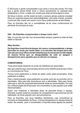 24
É difícil para a gente compreender o que seria o início das coisas. Por mais
que a gente possa tentar levar o nosso pensamento no passado para
estabelecer o início, a razão nos mostra que antes já havia alguma coisa.
Se Deus é eterno, se Ele existe de todo o sempre, jamais poderia conceber
Deus um segundo sequersem estartrabalhando, sem estar criando, portanto,
o princípio das coisas vem assim como Deus praticamente na eternidade.
Para os Espíritos não há a possibilidade de ter esse conhecimento da
plenitude do princípio de tudo.
240 – Os Espíritos compreendem o tempo como nós?
Não, e é por isto que não nos compreendeis sempre,quando se trata de fixar
datas ou épocas.
Allan Kardec:
Os Espíritos vivem fora do tempo, tal como o compreendemos; o tempo
para eles se anula, por assim dizer, e os séculos, tão longos para nós,
não são aos seus olhos senão instantesque se esvaecem na eternidade,
da mesma forma que as desigualdades do solo se apagam e
desaparecem para aqueles que se elevam no espaço.
COMENTÁRIOS:
Toda observação depende do ponto de referência do observador.
Nós que estamos aqui reencarnados temos como referênciado tempo o Sole
os movimentos da Terra.
Temos como parâmetros a média de idade vivida pelos encarnados. Esse
parâmetro é relativo.
Para o desencarnado, esse parâmetro se perde, pois ele se encontra com a
eternidade. Olha para trás encontra-se com a eternidade. Olha para frente,
sabe que a vida lhe propiciará eternamente todas as oportunidades. Por isso
há a diferenciação de tempo para nós encarnados e para aqueles que estão
desencarnados.
Quem vive irradiando a felicidade deixa de perceber tempo e espaço.
Exemplo: quando estamos cercados de companheiros cuja presença nos dá
satisfação, as horas passam sem que percebamos.
Para os Espíritos, nos seus trabalhos benfeitores, cuja consciência se
encontra na tranquilidade de Deus, o tempo desaparece e o espaço deixa de
existir. No entanto, para a humanidade e Espíritos ainda ligados às paixões
 