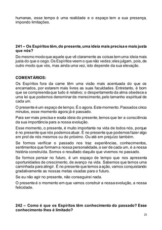 25
humanas, esse tempo é uma realidade e o espaço tem a sua presença,
impondo limitações.
241 – Os Espíritos têm,do presente,uma ideia mais precisa e mais justa
que nós?
Do mesmo modoque aquele que vê claramente as coisas tem uma ideia mais
justa do que o cego.Os Espíritos veem o que não vedes;eles julgam, pois,de
outro modo que vós, mas ainda uma vez, isto depende da sua elevação.
COMENTÁRIOS:
Os Espíritos fora da carne têm uma visão mais acentuada do que os
encarnados, por estarem mais livres as suas faculdades. Entretanto, é bom
que se compreendaque tudo é relativo; o despertamento da alma obedecea
uma lei que podemos denominar de merecimento,pelo tamanho espiritual de
cada um.
O presente é um espaço de tempo.É o agora. Este momento.Passados cinco
minutos, esse momento agora já é passado.
Para ser mais precisa e exata ideia do presente,temos que ter a consciência
da sua importância para a nossa evolução.
Esse momento, o presente, é muito importante na vida de todos nós, porque
é no presente que nós podemosatuar. É no presente que podemosfazer algo
em prol de nós mesmos ou do próximo. Ou até em prejuízo também.
Se formos verificar o passado nos traz experiências, conhecimentos,
sentimentos que formam a nossa personalidade,o ser de cada um, é a nossa
história construída. Somos o resultado daquilo que vivemos no passado.
Se formos pensar no futuro, é um espaço de tempo que nos apresenta
oportunidades de crescimento, de avanço na vida. Sabemos que temos uma
caminhada para atingir. É no presente que temos aação, vamos conquistando
gradativamente as nossas metas visadas para o futuro.
Se eu não agir no presente, não conseguirei nada.
O presente é o momento em que vamos construir a nossa evolução, a nossa
felicidade.
242 – Como é que os Espíritos têm conhecimento do passado? Esse
conhecimento lhes é limitado?
 