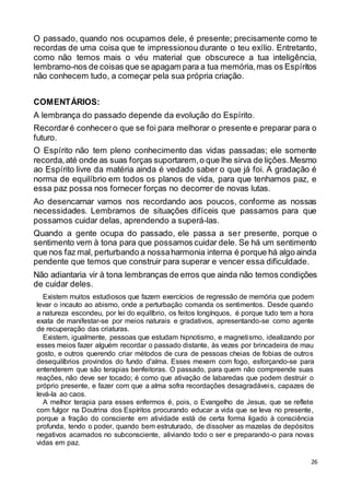 26
O passado, quando nos ocupamos dele, é presente; precisamente como te
recordas de uma coisa que te impressionou durante o teu exílio. Entretanto,
como não temos mais o véu material que obscurece a tua inteligência,
lembramo-nos de coisas que se apagam para a tua memória,mas os Espíritos
não conhecem tudo, a começar pela sua própria criação.
COMENTÁRIOS:
A lembrança do passado depende da evolução do Espírito.
Recordaré conhecero que se foi para melhorar o presente e preparar para o
futuro.
O Espírito não tem pleno conhecimento das vidas passadas; ele somente
recorda, até onde as suas forças suportarem,o que lhe sirva de lições.Mesmo
ao Espírito livre da matéria ainda é vedado saber o que já foi. A gradação é
norma de equilíbrio em todos os planos de vida, para que tenhamos paz, e
essa paz possa nos fornecer forças no decorrer de novas lutas.
Ao desencarnar vamos nos recordando aos poucos, conforme as nossas
necessidades. Lembramos de situações difíceis que passamos para que
possamos cuidar delas, aprendendo a superá-las.
Quando a gente ocupa do passado, ele passa a ser presente, porque o
sentimento vem à tona para que possamos cuidar dele. Se há um sentimento
que nos faz mal, perturbando a nossaharmonia interna é porque há algo ainda
pendente que temos que construir para superar e vencer essa dificuldade.
Não adiantaria vir à tona lembranças de erros que ainda não temos condições
de cuidar deles.
Existem muitos estudiosos que fazem exercícios de regressão de memória que podem
levar o incauto ao abismo, onde a perturbação comanda os sentimentos. Desde quando
a natureza escondeu, por lei do equilíbrio, os feitos longínquos, é porque tudo tem a hora
exata de manifestar-se por meios naturais e gradativos, apresentando-se como agente
de recuperação das criaturas.
Existem, igualmente, pessoas que estudam hipnotismo, e magnetismo, idealizando por
esses meios fazer alguém recordar o passado distante, às vezes por brincadeira de mau
gosto, e outros querendo criar métodos de cura de pessoas cheias de fobias de outros
desequilíbrios provindos do fundo d'alma. Esses mexem com fogo, esforçando-se para
entenderem que são terapias benfeitoras. O passado, para quem não compreende suas
reações, não deve ser tocado; é como que ativação de labaredas que podem destruir o
próprio presente, e fazer com que a alma sofra recordações desagradáveis, capazes de
levá-la ao caos.
A melhor terapia para esses enfermos é, pois, o Evangelho de Jesus, que se reflete
com fulgor na Doutrina dos Espíritos procurando educar a vida que se leva no presente,
porque a fração do consciente em atividade está de certa forma ligado à consciência
profunda, tendo o poder, quando bem estruturado, de dissolver as mazelas de depósitos
negativos acamados no subconsciente, aliviando todo o ser e preparando-o para novas
vidas em paz.
 
