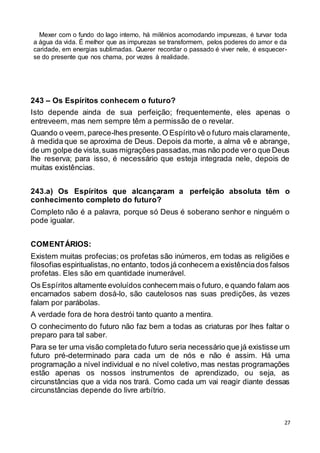 27
Mexer com o fundo do lago interno, há milênios acomodando impurezas, é turvar toda
a água da vida. É melhor que as impurezas se transformem, pelos poderes do amor e da
caridade, em energias sublimadas. Querer recordar o passado é viver nele, é esquecer-
se do presente que nos chama, por vezes à realidade.
243 – Os Espíritos conhecem o futuro?
Isto depende ainda de sua perfeição; frequentemente, eles apenas o
entreveem, mas nem sempre têm a permissão de o revelar.
Quando o veem, parece-lhes presente.O Espírito vê o futuro mais claramente,
à medida que se aproxima de Deus. Depois da morte, a alma vê e abrange,
de um golpe de vista,suas migrações passadas,mas não pode vero que Deus
lhe reserva; para isso, é necessário que esteja integrada nele, depois de
muitas existências.
243.a) Os Espíritos que alcançaram a perfeição absoluta têm o
conhecimento completo do futuro?
Completo não é a palavra, porque só Deus é soberano senhor e ninguém o
pode igualar.
COMENTÁRIOS:
Existem muitas profecias; os profetas são inúmeros, em todas as religiões e
filosofias espiritualistas,no entanto, todos já conhecem a existênciados falsos
profetas. Eles são em quantidade inumerável.
Os Espíritos altamente evoluídos conhecem mais o futuro, e quando falam aos
encarnados sabem dosá-lo, são cautelosos nas suas predições, às vezes
falam por parábolas.
A verdade fora de hora destrói tanto quanto a mentira.
O conhecimento do futuro não faz bem a todas as criaturas por lhes faltar o
preparo para tal saber.
Para se ter uma visão completado futuro seria necessário que já existisse um
futuro pré-determinado para cada um de nós e não é assim. Há uma
programação a nível individual e no nível coletivo, mas nestas programações
estão apenas os nossos instrumentos de aprendizado, ou seja, as
circunstâncias que a vida nos trará. Como cada um vai reagir diante dessas
circunstâncias depende do livre arbítrio.
 