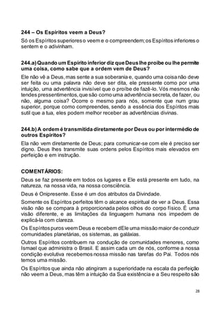 28
244 – Os Espíritos veem a Deus?
Só os Espíritos superioreso veem e o compreendem;os Espíritos inferiores o
sentem e o adivinham.
244.a)Quando um Espírito inferior diz queDeuslhe proíbe ou lhe permite
uma coisa, como sabe que a ordem vem de Deus?
Ele não vê a Deus,mas sente a sua soberania e, quando uma coisanão deve
ser feita ou uma palavra não deve ser dita, ele pressente como por uma
intuição, uma advertência invisível que o proíbe de fazê-lo. Vós mesmos não
tendes pressentimentos,que são como uma advertência secreta, de fazer, ou
não, alguma coisa? Ocorre o mesmo para nós, somente que num grau
superior, porque como compreendes, sendo a essência dos Espíritos mais
sutil que a tua, eles podem melhor receber as advertências divinas.
244.b)A ordem é transmitida diretamente por Deus ou por intermédio de
outros Espíritos?
Ela não vem diretamente de Deus; para comunicar-se com ele é preciso ser
digno. Deus lhes transmite suas ordens pelos Espíritos mais elevados em
perfeição e em instrução.
COMENTÁRIOS:
Deus se faz presente em todos os lugares e Ele está presente em tudo, na
natureza, na nossa vida, na nossa consciência.
Deus é Onipresente. Esse é um dos atributos da Divindade.
Somente os Espíritos perfeitos têm o alcance espiritual de ver a Deus. Essa
visão não se compara à proporcionada pelos olhos do corpo físico. É uma
visão diferente, e as limitações da linguagem humana nos impedem de
explicá-la com clareza.
Os Espíritospuros veem Deus e recebem dEle uma missão maior de conduzir
comunidades planetárias, os sistemas, as galáxias.
Outros Espíritos contribuem na condução de comunidades menores, como
Ismael que administra o Brasil. E assim cada um de nós, conforme a nossa
condição evolutiva recebemos nossa missão nas tarefas do Pai. Todos nós
temos uma missão.
Os Espíritos que ainda não atingiram a superioridade na escala da perfeição
não veem a Deus, mas têm a intuição da Sua existência e a Seu respeito são
 
