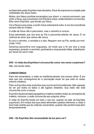 29
esclarecidos pelos Espíritosmais elevados.Deus Se expressana criação pela
visibilidade dos Seus feitos.
Muitos dos falsos profetas encarnados que dizem, e mesmo escrevem, que
viram a Deus,que conversam com Ele face aface,estão iludindo a simesmos.
Eles veem Espíritos, que tomam por Deus.
Vera Deus é uma coisa,e sentir a Sua soberaniaé outra. A voz da consciência
sempre fala do Criador.
A visão de Deus não é para todos, mas o caminho é comum.
Essa caminhada que nos leva ao Pai é percorrida através de Jesus. É na
vivência do amor que vamos até Jesus.
Eu sou o caminho, a verdade e a vida. Ninguém vem ao Pai, senão por mim.
(João 14:6)
Devemos percorrê-lo com segurança, de modo que a fé nos leve a essa
esperança, amando e servindo, perdoando e esquecendo faltas, trabalhando
por dever de servir mais.
245 – A visão dos Espíritos é circunscrita como nos seres corpóreos?
Não, ela reside neles.
COMENTÁRIOS:
Para nós encarnados, a visão se manifesta através dos nossos olhos. É por
eles que nós conseguimos ter a percepção visual do que está no nosso
entorno (relativo).
Para os Espíritos mais evoluídos isso ocorre de forma diferente.São capazes
de ver por todos os lados e até lugares distantes. Sua visão não está
circunscrita como a nossa.
Espíritos desencarnadosapegadosà matéria mantém todas as sensaçõesda
matéria, inclusive, a visão circunscrita aos próprios olhos.
A visão do Espírito reside em todo o seu ser, quando se trata de Espíritos
superiores. Em muitos dos que ainda alimentam paixões inferiores, a visão é
bem mais restrita que às criaturas encarnadas, quando não perdem esse dom
temporariamente.
246 – Os Espíritos têm necessidade da luz para ver?
 