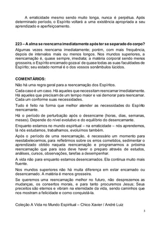 3
A erraticidade mesmo sendo muito longa, nunca é perpétua. Após
determinado período, o Espírito voltará a uma existência apropriada a seu
aprendizado e aperfeiçoamento.
223 – A alma se reencarnaimediatamente apóster se separado do corpo?
Algumas vezes reencarna imediatamente; porém, com mais frequência,
depois de intervalos mais ou menos longos. Nos mundos superiores, a
reencarnação é, quase sempre, imediata; a matéria corporal sendo menos
grosseira,o Espírito encarnado gozaaí de quase todas as suas faculdades de
Espírito; seu estado normal é o dos vossos sonâmbulos lúcidos.
COMENTÁRIOS:
Não há uma regra geral para a reencarnação dos Espíritos.
Cada caso é um caso. Há aqueles que necessitam reencarnar imediatamente.
Há aqueles que precisam de um tempo maior e vai demorar para reencarnar.
Cada um conforme suas necessidades.
Tudo é feito na forma que melhor atender as necessidades do Espírito
reencarnante.
Há o período de perturbação após o desencarne (horas, dias, semanas,
meses). Depende do nível evolutivo e do equilíbrio do desencarnante.
Enquanto estamos no mundo espiritual – na erraticidade – nós aprendemos,
lá nós estudamos, trabalhamos, evoluímos também.
Após o período de uma reencarnação, é necessário um momento para
reestabelecermos, para refletirmos sobre os erros cometidos, sedimentar o
aprendizado obtido naquela reencarnação e programarmos a próxima
reencarnação que para isso deve haver o preparo através de estudos,
análises, cursos, observações, tarefas a desempenhar.
A vida não para enquanto estamos desencarnados. Ela continua muito mais
fluente.
Nos mundos superiores não há muita diferença em estar encarnado ou
desencarnado. A matéria é menos grosseira.
Se queremos uma reencarnação melhor no futuro, não desprezemos as
mudanças, os consertos morais, e para tanto procuremos Jesus; Seus
preceitos são eternos e vibram na eternidade da vida, sendo caminhos que
nos mostram a felicidade e como conquistá-la.
Coleção A Vida no Mundo Espiritual – Chico Xavier / André Luiz
 