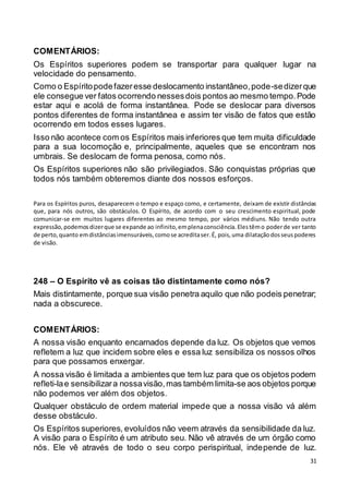 31
COMENTÁRIOS:
Os Espíritos superiores podem se transportar para qualquer lugar na
velocidade do pensamento.
Como o Espíritopodefazeresse deslocamento instantâneo,pode-sedizerque
ele consegue ver fatos ocorrendo nessesdois pontos ao mesmo tempo.Pode
estar aqui e acolá de forma instantânea. Pode se deslocar para diversos
pontos diferentes de forma instantânea e assim ter visão de fatos que estão
ocorrendo em todos esses lugares.
Isso não acontece com os Espíritos mais inferiores que tem muita dificuldade
para a sua locomoção e, principalmente, aqueles que se encontram nos
umbrais. Se deslocam de forma penosa, como nós.
Os Espíritos superiores não são privilegiados. São conquistas próprias que
todos nós também obteremos diante dos nossos esforços.
Para os Espíritos puros, desaparecem o tempo e espaço como, e certamente, deixam de existir distâncias
que, para nós outros, são obstáculos. O Espírito, de acordo com o seu crescimento espiritual, pode
comunicar-se em muitos lugares diferentes ao mesmo tempo, por vários médiuns. Não tendo outra
expressão,podemosdizerque se expande ao infinito,emplenaconsciência.Elestêmo poderde ver tanto
de perto,quanto emdistânciasimensuráveis,comose acreditaser.É, pois,uma dilataçãodosseuspoderes
de visão.
248 – O Espírito vê as coisas tão distintamente como nós?
Mais distintamente, porque sua visão penetra aquilo que não podeis penetrar;
nada a obscurece.
COMENTÁRIOS:
A nossa visão enquanto encarnados depende da luz. Os objetos que vemos
refletem a luz que incidem sobre eles e essa luz sensibiliza os nossos olhos
para que possamos enxergar.
A nossa visão é limitada a ambientes que tem luz para que os objetos podem
refleti-lae sensibilizara nossavisão,mas também limita-se aos objetos porque
não podemos ver além dos objetos.
Qualquer obstáculo de ordem material impede que a nossa visão vá além
desse obstáculo.
Os Espíritos superiores, evoluídos não veem através da sensibilidade da luz.
A visão para o Espírito é um atributo seu. Não vê através de um órgão como
nós. Ele vê através de todo o seu corpo perispiritual, independe de luz.
 