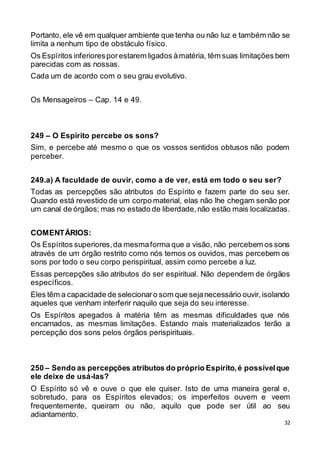 32
Portanto, ele vê em qualquer ambiente que tenha ou não luz e também não se
limita a nenhum tipo de obstáculo físico.
Os Espíritos inferioresporestarem ligados àmatéria, têm suas limitações bem
parecidas com as nossas.
Cada um de acordo com o seu grau evolutivo.
Os Mensageiros – Cap. 14 e 49.
249 – O Espírito percebe os sons?
Sim, e percebe até mesmo o que os vossos sentidos obtusos não podem
perceber.
249.a) A faculdade de ouvir, como a de ver, está em todo o seu ser?
Todas as percepções são atributos do Espírito e fazem parte do seu ser.
Quando está revestido de um corpo material, elas não lhe chegam senão por
um canal de órgãos; mas no estado de liberdade,não estão mais localizadas.
COMENTÁRIOS:
Os Espíritos superiores,da mesmaforma que a visão, não percebem os sons
através de um órgão restrito como nós temos os ouvidos, mas percebem os
sons por todo o seu corpo perispiritual, assim como percebe a luz.
Essas percepções são atributos do ser espiritual. Não dependem de órgãos
específicos.
Eles têm a capacidade de selecionaro som que sejanecessário ouvir,isolando
aqueles que venham interferir naquilo que seja do seu interesse.
Os Espíritos apegados à matéria têm as mesmas dificuldades que nós
encarnados, as mesmas limitações. Estando mais materializados terão a
percepção dos sons pelos órgãos perispirituais.
250 – Sendo as percepções atributos do próprio Espírito,é possívelque
ele deixe de usá-las?
O Espírito só vê e ouve o que ele quiser. Isto de uma maneira geral e,
sobretudo, para os Espíritos elevados; os imperfeitos ouvem e veem
frequentemente, queiram ou não, aquilo que pode ser útil ao seu
adiantamento.
 