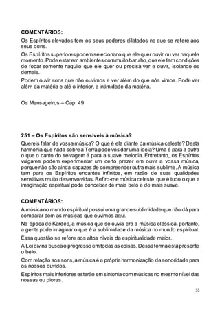 33
COMENTÁRIOS:
Os Espíritos elevados tem os seus poderes dilatados no que se refere aos
seus dons.
Os Espíritossuperiores podem selecionaro que ele quer ouvir ou ver naquele
momento.Pode estarem ambientes com muito barulho,que ele tem condições
de focar somente naquilo que ele quer ou precisa ver e ouvir, isolando os
demais.
Podem ouvir sons que não ouvimos e ver além do que nós vimos. Pode ver
além da matéria e até o interior, a intimidade da matéria.
Os Mensageiros – Cap. 49
251 – Os Espíritos são sensíveis à música?
Quereis falar de vossa música? O que é ela diante da música celeste? Desta
harmonia que nada sobre a Terra pode vos dar uma ideia? Uma é para a outra
o que o canto do selvagem é para a suave melodia. Entretanto, os Espíritos
vulgares podem experimentar um certo prazer em ouvir a vossa música,
porque não são ainda capazes de compreenderoutra mais sublime.A música
tem para os Espíritos encantos infinitos, em razão de suas qualidades
sensitivas muito desenvolvidas.Refiro-me músicaceleste,que é tudo o que a
imaginação espiritual pode conceber de mais belo e de mais suave.
COMENTÁRIOS:
A músicano mundo espiritual possuiuma grande sublimidade que não dá para
comparar com as músicas que ouvimos aqui.
Na época de Kardec, a música que se ouvia era a música clássica, portanto,
a gente pode imaginar o que é a sublimidade da música no mundo espiritual.
Essa questão se refere aos altos níveis da espiritualidade maior.
A Leidivina buscao progresso em todas as coisas.Dessaformaestápresente
o belo.
Com relação aos sons,a música é a própriaharmonização da sonoridade para
os nossos ouvidos.
Espíritos mais inferioresestarão em sintonia com músicas no mesmo níveldas
nossas ou piores.
 