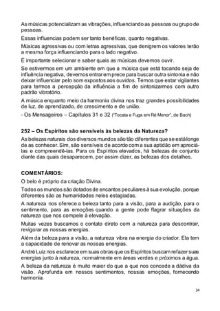 34
As músicas potencializam as vibrações,influenciando as pessoas ougrupo de
pessoas.
Essas influencias podem ser tanto benéficas, quanto negativas.
Músicas agressivas ou com letras agressivas, que denigrem os valores terão
a mesma força influenciando para o lado negativo.
É importante selecionar e saber quais as músicas devemos ouvir.
Se estivermos em um ambiente em que a música que está tocando seja de
influência negativa, devemos entrarem prece para buscar outra sintonia e não
deixar influenciar pelo som expostos aos ouvidos. Temos que estar vigilantes
para termos a percepção da influência a fim de sintonizarmos com outro
padrão vibratório.
A música enquanto meio da harmonia divina nos traz grandes possibilidades
de luz, de aprendizado, de crescimento e de união.
- Os Mensageiros – Capítulos 31 e 32 (“Tocata e Fuga em Ré Menor”, de Bach)
252 – Os Espíritos são sensíveis às belezas da Natureza?
As belezas naturais dos diversos mundos são tão diferentes que se estálonge
de as conhecer.Sim, são sensíveis de acordo com a sua aptidão em apreciá-
las e compreendê-las. Para os Espíritos elevados, há belezas de conjunto
diante das quais desaparecem, por assim dizer, as belezas dos detalhes.
COMENTÁRIOS:
O belo é próprio da criação Divina.
Todos os mundos são dotadosde encantos peculiares àsua evolução, porque
diferentes são as humanidades neles estagiadas.
A natureza nos oferece a beleza tanto para a visão, para a audição, para o
sentimento, para as emoções quando a gente pode flagrar situações da
natureza que nos compele à elevação.
Muitas vezes buscamos o contato direto com a natureza para descontrair,
revigorar as nossas energias.
Além da beleza para a visão, a natureza vibra na energia do criador. Ela tem
a capacidade de renovar as nossas energias.
André Luiz nos esclarece em suas obras que os Espíritos buscam refazersuas
energias junto à natureza, normalmente em áreas verdes e próximos a água.
A beleza da natureza é muito maior do que a que nos concede a dádiva da
visão. Aprofunda em nossos sentimentos, nossas emoções, fornecendo
harmonia.
 