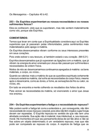 35
Os Mensageiros – Capítulos 40 à 42.
253 – Os Espíritos experimentam as nossas necessidades e os nossos
sofrimentos físicos?
Eles os conhecem, visto que os suportaram, mas não sentem materialmente
como vós, porque são Espíritos.
COMENTÁRIOS:
Temos que levar em conta que a Espiritualidade considera aqui os Espíritos
superiores que já passaram pelas inferioridades, pelos sentimentos mais
materializados pelo apego à matéria.
Os Espíritos desencarnados vibram conforme os seus interesses presentes
em seus corações.
Pois onde estiver o seu tesouro, aí também estará o seu coração. (Mt 6:21)
Espíritos desencarnados que já superaram as ligações com a matéria, que já
vibram na energia do amor ensinado por Jesus não passam por sofrimentos e
necessidades de ordem física.
Muitos de nós ao desencarnarmos continuamos apegados à matéria: os bens
materiais, o corpo, os vícios...
Quando se valoriza mais a matéria do que as questões espirituais certamente
o tesouro estarána matéria, daí sofre as necessidades do corpo físico,mesmo
após o desencarne,como as dores,a fome,as sensaçõesde frio ou calor, os
vícios, etc.
Em tudo se encontra a mente colhendo os resultados dos feitos da alma.
Para vencer as necessidades da matéria, só vivenciando o amor que Jesus
nos ensinou.
254 – Os Espíritos experimentam a fadiga e a necessidadede repouso?
Não podem sentir a fadiga tal como a entendeis e, por conseguinte, não têm
necessidade de vosso repouso corporal,pois eles não têm órgãos cujas forças
devam ser reparadas. O Espírito repousa no sentido de que não tem uma
atividade constante. Sua ação não é material, mas intelectual, e, seu repouso,
moral. Há momentos em que seu pensamento deixa de ser tão ativo e não se
fixa sobre um objeto determinado; é um verdadeiro repouso, mas que não
pode ser comparado ao repouso do corpo. A espécie de fadiga que os
 