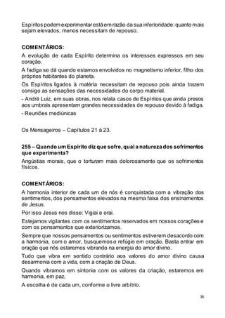 36
Espíritos podem experimentarestáem razão da sua inferioridade:quanto mais
sejam elevados, menos necessitam de repouso.
COMENTÁRIOS:
A evolução de cada Espírito determina os interesses expressos em seu
coração.
A fadiga se dá quando estamos envolvidos no magnetismo inferior, filho dos
próprios habitantes do planeta.
Os Espíritos ligados à matéria necessitam de repouso pois ainda trazem
consigo as sensações das necessidades do corpo material.
- André Luiz, em suas obras, nos relata casos de Espíritos que ainda presos
aos umbrais apresentam grandes necessidades de repouso devido à fadiga.
- Reuniões mediúnicas
Os Mensageiros – Capítulos 21 à 23.
255 – Quando um Espírito diz que sofre,quala naturezados sofrimentos
que experimenta?
Angústias morais, que o torturam mais dolorosamente que os sofrimentos
físicos.
COMENTÁRIOS:
A harmonia interior de cada um de nós é conquistada com a vibração dos
sentimentos, dos pensamentos elevados na mesma faixa dos ensinamentos
de Jesus.
Por isso Jesus nos disse: Vigiai e orai.
Estejamos vigilantes com os sentimentos reservados em nossos corações e
com os pensamentos que exteriorizamos.
Sempre que nossos pensamentos ou sentimentos estiverem desacordo com
a harmonia, com o amor, busquemos o refúgio em oração. Basta entrar em
oração que nós estaremos vibrando na energia do amor divino.
Tudo que vibra em sentido contrário aos valores do amor divino causa
desarmonia com a vida, com a criação de Deus.
Quando vibramos em sintonia com os valores da criação, estaremos em
harmonia, em paz.
A escolha é de cada um, conforme o livre arbítrio.
 
