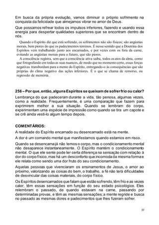37
Em busca da própria evolução, vamos diminuir o próprio sofrimento na
conquista da felicidade que almejamos vibrar no amor de Deus.
Que possamos refrear todos os impulsos inferiores, fazendo e usando essa
energia para despertar qualidades superiores que se encontram dentro de
nós.
Quando o Espírito diz que está sofrendo, os sofrimentos não são físicos; são angústias
morais, bem piores do que os padecimentos terrenos. É nesse sentido que a Doutrina dos
Espíritos vem trabalhando junto aos encarnados, e por vezes com os fora da carne,
evitando as angústias morais para o futuro, que são piores.
A consciência registra, sem que a consciência ativa saiba, todos os atos da alma, como
que fotografando em todas as suas nuances, de modo que no momento certo, essas forças
negativas transbordam para a mente do Espírito, entregando-o às consequências que são
próprias do clima negativo das ações inferiores. É o que se chama de remorso, ou
regressão de memória.
256 – Por que,então,algunsEspíritos se queixam de sofrerfrio ou calor?
Lembrança do que padeceram durante a vida, tão penosa, algumas vezes,
como a realidade. Frequentemente, é uma comparação que fazem para
exprimirem melhor a sua situação. Quando se lembram do corpo,
experimentam uma espécie de impressão como quando se tira um capote e
se crê ainda vesti-lo algum tempo depois.
COMENTÁRIOS:
A realidade do Espírito encarnado ou desencarnado está na mente.
A dor é um comando mental que manifestamos quando estamos em risco.
Quando se desencarnajá não temos o corpo,mas o condicionamento mental
não desaparece instantaneamente. O Espírito mantém o condicionamento
mental. O que ele sente pode ter certa diferença na sensação com relação à
dor do corpo físico,mas há um desconforto que incomodada mesma formae
ele relata como sendo uma dor fruto do seu condicionamento.
Aquelas pessoas que vivenciaram os ensinamentos de Jesus, o amor ao
próximo, valorizando as coisas do bem, o trabalho, a fé não terá dificuldades
de desvincular das coisas materiais, do corpo físico.
Os Espíritos desencarnados que falam que estão sofrendo,têm frio e as vezes
calor, têm essas sensações em função do seu estado psicológico. Eles
relembram o passado, de quando estavam na carne, passando por
determinadas provas, e têm as mesmas sensações;a mente regride e busca
no passado as mesmas dores e padecimentos que lhes fizeram sofrer.
 