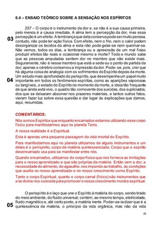 39
6.4 – ENSAIO TEÓRICO SOBRE A SENSAÇÃO NOS ESPÍRITOS
257 – O corpo é o instrumento da dor e, se não é a sua causa primeira,
pelo menos é a causa imediata. A alma tem a percepção da dor, mas essa
percepção é um efeito.A lembrançaque delaconservapodesermuito penosa,
contudo, não pode ter ação física. Com efeito, nem o frio, nem o calor podem
desorganizar os tecidos da alma e esta não pode gelar-se nem queimar-se.
Não vemos, todos os dias, a lembrança ou a apreensão de um mal físico
produzir efeitos tão reais e ocasionar mesmo a morte? Todo o mundo sabe
que as pessoas amputadas sentem dor no membro que não existe mais.
Seguramente,não é nesse membro que está a sede ou o ponto de partida da
dor; apenas o cérebro conservoua impressão dador. Pode-se,pois, crer que
há alguma coisa de analogia com os sofrimentos doEspírito depois da morte.
Um estudo mais aprofundado do perispírito,que desempenhaum papelmuito
importante em todos os fenômenos espíritas, como as aparições vaporosas
ou tangíveis, o estado do Espírito no momento da morte, a ideia tão frequente
de que ainda está vivo, o quadro tão comovente dos suicidas,dos supliciados,
dos que se deixaram absorver nos prazeres materiais, e tantos outros fatos,
vieram fazer luz sobre essa questão e dar lugar às explicações que damos,
aqui, resumidas.
COMENTÁRIOS:
Nós somos Espíritos que enquanto encarnados estamos utilizando esse corpo
físico para manifestarmos aqui no planeta Terra.
A nossa realidade é a Espiritual.
Esta é apenas uma pequena passagem da vida imortal do Espírito.
Para manifestarmos aqui no planeta utilizamos de alguns instrumentos e um
deles é o períspirito, corpo de matéria quintessenciada. Corpo que o espírito
desencarnado usa para se manifestar entre nós.
Quando encarnados, utilizamos do corpo físico que nos fornece as limitações
para o nosso aprendizado e que são próprias da matéria. Então vem a dor, a
necessidade do alimento,do agasalho,nos impondo ao trabalho, às condições
que auxilia no nosso aprendizado e no nosso crescimento como Espírito.
Tanto o corpo Espiritual, quanto o corpo carnal (físico) são instrumentos que
a leidivina nos concedeparapromovero nosso crescimento morale espiritual.
O perispírito é o laço que une o Espírito à matéria do corpo,sendo tirado
do meio ambiente, do fluido universal; contém, ao mesmo tempo,eletricidade,
fluido magnético e, até certo ponto, a matéria inerte. Poder-se-iadizer que é a
quintessência da matéria, o princípio da vida orgânica, mas não da vida
03
04
05
 