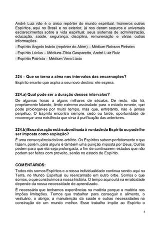 4
André Luiz não é o único repórter do mundo espiritual. Inúmeros outros
Espíritos, aqui no Brasil e no exterior, já nos deram seguros e universais
esclarecimentos sobre a vida espiritual; seus sistemas de administração,
educação, saúde, segurança, disciplina, remuneração e várias outras
informações.
- Espírito Ângelo Inácio (repórter do Além) – Médium Robson Pinheiro
- Espírito Lúcius – Médiuns Zíbia Gasparetto, André Luiz Ruiz
- Espírito Patrícia – Médium Vera Lúcia
224 – Que se torna a alma nos intervalos das encarnações?
Espírito errante que aspira a seu novo destino; ele espera.
224.a) Qual pode ser a duração desses intervalos?
De algumas horas a alguns milhares de séculos. De resto, não há,
propriamente falando, limite extremo assinalado para o estado errante, que
pode prolongar-se por muito tempo, mas que, entretanto, não é jamais
perpétuo. O Espírito encontra sempre, cedo ou tarde, oportunidade de
recomeçar uma existência que sirva à purificação das anteriores.
224.b)Essa duraçãoestá subordinadaà vontadedo Espírito ou pode lhe
ser imposta como expiação?
É uma consequênciado livre-arbítrio. Os Espíritos sabem perfeitamente o que
fazem, porém, para alguns é também uma punição imposta por Deus. Outros
pedem para que ela seja prolongada, a fim de continuarem estudos que não
podem ser feitos com proveito, senão no estado de Espírito.
COMENTÁRIOS:
Todos nós somos Espíritos e a nossa individualidade continua sendo aqui na
Terra, no Mundo Espiritual ou reencarnado em outro orbe. Somos o que
somos,o que construímos a nossa história. O tempo aqui ou lá na erraticidade
depende da nossa necessidade de aprendizado.
É necessário que tenhamos experiências na matéria porque a matéria nos
impões limitações. Temos que trabalhar para conseguir o alimento, o
vestuário, o abrigo, a manutenção da saúde e outras necessidades na
construção de um mundo melhor. Esse trabalho impõe ao Espírito o
 