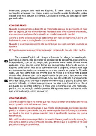 40
intelectual, porque esta está no Espírito. É, além disso, o agente das
sensações externas. No corpo, essas sensações estão localizadas pelos
órgãos que lhes servem de canais. Destruído o corpo, as sensações ficam
generalizadas.
COMENTÁRIOS:
Quando desencarnado o Espírito se manifesta através do períspirito, já não
tem os órgãos, já não sente dor nas moléstias que tinha quando encarnado,
mas sente certo desconforto devido ao condicionamento mental.
A dor é o alerta de que algo não está normal em nosso organismo.A dor é um
instrumento para a proteção do corpo material.
Quando o Espírito desencarna não sentirá mais dor, por exemplo,quando se
queima.
O Espírito com mente condicionada à dor, reclama de dor, de calor, de frio.
Eis porque o Espírito não diz que sofre mais da cabeça do que dos pés.
É preciso, de resto, não confundir as sensações do perispírito, que se tornou
independente, com as do corpo; não podemos tomar estas últimas como
análogas, mas apenas como termo de comparação. Liberto do corpo, o
Espírito pode sofrer, mas esse sofrimento não é corporal, embora não seja
exclusivamente moral como o remorso,uma vez que ele se queixa de frio e de
calor. Ele não sofre mais no inverno que no verão e o temos visto passar
através das chamas sem nada experimentar de penoso; a temperatura não
lhes causa, pois,nenhuma impressão.A dorque ele sente não é propriamente
uma dor física, mas um vago sentimento íntimo que o próprio Espírito nem
sempre entende, precisamente porque a dor não está localizada e não é
produzida por agentes externos: é mais uma lembrança que uma realidade,
porém,uma recordação também penosa.Há algumas vezes, entretanto, mais
que uma lembrança, como iremos ver.
COMENTÁRIOS:
A dor físicatem origem na mente que nos impulsiona ter uma defesano nosso
corpo quando está iminente um risco.
Quando o Espírito desencarnae a sua mente condicionadaa protegero corpo
produz a mesmaquestão da dor, ele sente aquele desconforto que pode não
ser igual a dor aqui no plano material, mas é igualmente penoso, por isso a
reclamação.
Não está localizado no corpo físico,tem certadiferençana formade sensação,
mas ainda assim é uma sensação penosa, difícil e que o Espírito só vai aos
poucos conseguindo se livrar.
05
06
 