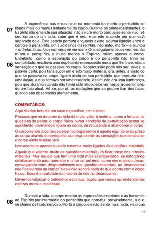 41
A experiência nos ensina que no momento da morte o perispírito se
liberta mais ou menos lentamente do corpo.Durante os primeiros instantes, o
Espírito não entende sua situação: não se crê morto porque se sente vivo; vê
seu corpo de um lado, sabe que é seu, mas não entende por que está
separado dele. Este estado perdura enquanto existe alguma ligação entre o
corpo e o perispírito.Um suicida nos disse:Não, não estou morto – e ajuntou
– entretanto,sinto os vermes que me roem.Ora, seguramente,os vermes não
roíam o perispírito, e muito menos o Espírito; roíam apenas o corpo.
Entretanto, como a separação do corpo e do perispírito não tinha se
completado,resultava uma espéciede repercussão moralque lhe transmitia a
sensação do que se passava no corpo. Repercussão pode não ser, talvez, a
palavra certa, pois faria supor um efeito muito material; era, antes, a visão do
que se passava no corpo, ligado ainda ao seu perispírito, que produzia nele
uma ilusão, a qual tomava por uma realidade. Assim,não era uma lembrança,
pois que,durante sua vida não havia sido roído pelos vermes;erao sentimento
de um fato atual. Vê-se, por aí, as deduções que se podem tirar dos fatos,
quando são observados atentamente.
COMENTÁRIOS:
Aqui Kardec trata de um caso específico, um suicida.
Pessoas que no decorrerda vida dá muito valor à matéria, como a fortuna, as
questões de poder, o corpo físico, numa condição de perturbação acaba se
suicidando, permanece ligada ao corpo, se recusando a abandonar o corpo.
O corpo sendo já corroído pelos microrganismos e aquele espírito ainda preso
ao corpo através do períspirito,começaa sentir as sensações que sentiria se
o corpo ainda tivesse vivo.
Isso acontece apenas quando estamos muito ligados às questões materiais.
Aquele que valoriza muito as questões materiais, irá ficar preso nos círculos
materiais. Mas aquele que tem uma vida mais espiritualizada, se esforçando
cotidianamente para aprender o amor ao próximo, como nos ensinou Jesus,
conseguindo certo desprendimento das questões materiais, ao desencarnar
não ficará preso ao corpo físico e não sentirá nada do que ocorre com o corpo
físico. Essa é a realidade da maioria de nós ao desencarnar.
Devemos valorizar o patrimônio espiritual, aquilo que vamos aprendendo nas
esferas moral e intelectual.
Durante a vida, o corpo recebe as impressões exteriores e as transmite
ao Espírito por intermédio do perispírito que constitui, provavelmente, o que
se chama de fluido nervoso.Morto o corpo,ele não sente mais nada, visto que
07
08
08
 
