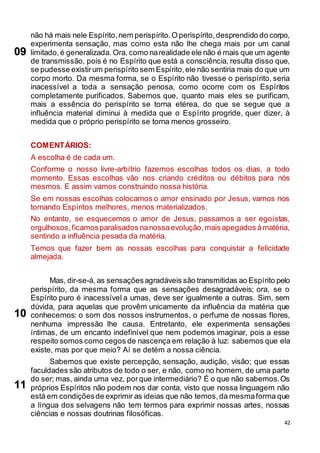 42
não há mais nele Espírito,nem perispírito.O perispírito,desprendido do corpo,
experimenta sensação, mas como esta não lhe chega mais por um canal
limitado,é generalizada. Ora, como narealidade ele não é mais que um agente
de transmissão, pois é no Espírito que está a consciência, resulta disso que,
se pudesse existirum perispírito sem Espírito,ele não sentiria mais do que um
corpo morto. Da mesma forma, se o Espírito não tivesse o perispírito, seria
inacessível a toda a sensação penosa, como ocorre com os Espíritos
completamente purificados. Sabemos que, quanto mais eles se purificam,
mais a essência do perispírito se torna etérea, do que se segue que a
influência material diminui à medida que o Espírito progride, quer dizer, à
medida que o próprio perispírito se torna menos grosseiro.
COMENTÁRIOS:
A escolha é de cada um.
Conforme o nosso livre-arbítrio fazemos escolhas todos os dias, a todo
momento. Essas escolhas vão nos criando créditos ou débitos para nós
mesmos. E assim vamos construindo nossa história.
Se em nossas escolhas colocamos o amor ensinado por Jesus, vamos nos
tornando Espíritos melhores, menos materializados.
No entanto, se esquecemos o amor de Jesus, passamos a ser egoístas,
orgulhosos,ficamosparalisados nanossaevolução,mais apegados àmatéria,
sentindo a influência pesada da matéria.
Temos que fazer bem as nossas escolhas para conquistar a felicidade
almejada.
Mas, dir-se-á, as sensaçõesagradáveis são transmitidas ao Espírito pelo
perispírito, da mesma forma que as sensações desagradáveis; ora, se o
Espírito puro é inacessível a umas, deve ser igualmente a outras. Sim, sem
dúvida, para aquelas que provêm unicamente da influência da matéria que
conhecemos: o som dos nossos instrumentos, o perfume de nossas flores,
nenhuma impressão lhe causa. Entretanto, ele experimenta sensações
íntimas, de um encanto indefinível que nem podemos imaginar, pois a esse
respeito somos como cegos de nascença em relação à luz: sabemos que ela
existe, mas por que meio? Aí se detém a nossa ciência.
Sabemos que existe percepção, sensação, audição, visão; que essas
faculdades são atributos de todo o ser, e não, como no homem, de uma parte
do ser; mas, ainda uma vez, porque intermediário? É o que não sabemos.Os
próprios Espíritos não podem nos dar conta, visto que nossa linguagem não
está em condiçõesde exprimir as ideias que não temos,da mesmaforma que
a língua dos selvagens não tem termos para exprimir nossas artes, nossas
ciências e nossas doutrinas filosóficas.
09
10
11
 