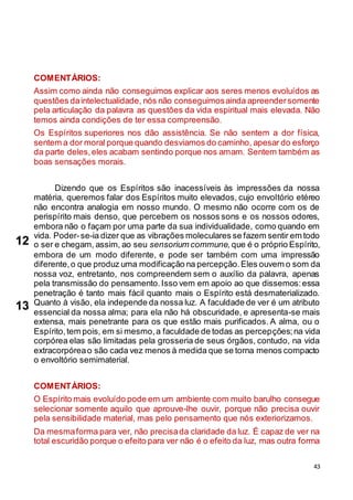 43
COMENTÁRIOS:
Assim como ainda não conseguimos explicar aos seres menos evoluídos as
questões daintelectualidade, nós não conseguimosainda apreendersomente
pela articulação da palavra as questões da vida espiritual mais elevada. Não
temos ainda condições de ter essa compreensão.
Os Espíritos superiores nos dão assistência. Se não sentem a dor física,
sentem a dor moral porque quando desviamos do caminho, apesar do esforço
da parte deles,eles acabam sentindo porque nos amam. Sentem também as
boas sensações morais.
Dizendo que os Espíritos são inacessíveis às impressões da nossa
matéria, queremos falar dos Espíritos muito elevados, cujo envoltório etéreo
não encontra analogia em nosso mundo. O mesmo não ocorre com os de
perispírito mais denso, que percebem os nossos sons e os nossos odores,
embora não o façam por uma parte da sua individualidade, como quando em
vida. Poder-se-ia dizer que as vibrações moleculares se fazem sentir em todo
o ser e chegam, assim, ao seu sensorium commune, que é o próprio Espírito,
embora de um modo diferente, e pode ser também com uma impressão
diferente,o que produz uma modificação na percepção.Eles ouvem o som da
nossa voz, entretanto, nos compreendem sem o auxílio da palavra, apenas
pela transmissão do pensamento.Isso vem em apoio ao que dissemos:essa
penetração é tanto mais fácil quanto mais o Espírito está desmaterializado.
Quanto à visão, ela independe da nossa luz. A faculdade de ver é um atributo
essencial da nossa alma; para ela não há obscuridade, e apresenta-se mais
extensa, mais penetrante para os que estão mais purificados. A alma, ou o
Espírito,tem pois, em si mesmo,a faculdade de todas as percepções;na vida
corpórea elas são limitadas pela grosseria de seus órgãos, contudo, na vida
extracorpóreao são cada vez menos à medida que se torna menos compacto
o envoltório semimaterial.
COMENTÁRIOS:
O Espírito mais evoluído pode em um ambiente com muito barulho consegue
selecionar somente aquilo que aprouve-lhe ouvir, porque não precisa ouvir
pela sensibilidade material, mas pelo pensamento que nós exteriorizamos.
Da mesmaforma para ver, não precisada claridade da luz. É capaz de ver na
total escuridão porque o efeito para ver não é o efeito da luz, mas outra forma
12
13
 