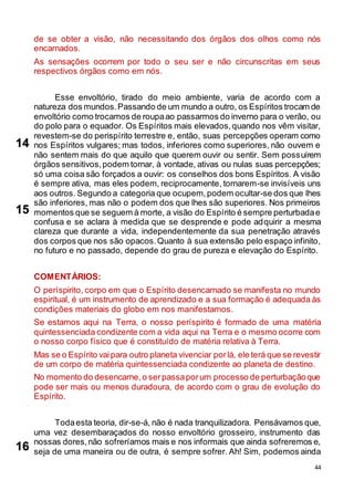 44
de se obter a visão, não necessitando dos órgãos dos olhos como nós
encarnados.
As sensações ocorrem por todo o seu ser e não circunscritas em seus
respectivos órgãos como em nós.
Esse envoltório, tirado do meio ambiente, varia de acordo com a
natureza dos mundos.Passando de um mundo a outro, os Espíritos trocam de
envoltório como trocamos de roupaao passarmos do inverno para o verão, ou
do polo para o equador. Os Espíritos mais elevados,quando nos vêm visitar,
revestem-se do perispírito terrestre e, então, suas percepções operam como
nos Espíritos vulgares; mas todos, inferiores como superiores, não ouvem e
não sentem mais do que aquilo que querem ouvir ou sentir. Sem possuírem
órgãos sensitivos,podem tornar, à vontade, ativas ou nulas suas percepções;
só uma coisa são forçados a ouvir: os conselhos dos bons Espíritos. A visão
é sempre ativa, mas eles podem, reciprocamente, tornarem-se invisíveis uns
aos outros. Segundo a categoria que ocupem,podem ocultar-se dos que lhes
são inferiores, mas não o podem dos que lhes são superiores. Nos primeiros
momentos que se seguem à morte, a visão do Espírito é sempre perturbadae
confusa e se aclara à medida que se desprende e pode adquirir a mesma
clareza que durante a vida, independentemente da sua penetração através
dos corpos que nos são opacos.Quanto à sua extensão pelo espaço infinito,
no futuro e no passado, depende do grau de pureza e elevação do Espírito.
COMENTÁRIOS:
O períspirito, corpo em que o Espírito desencarnado se manifesta no mundo
espiritual, é um instrumento de aprendizado e a sua formação é adequada às
condições materiais do globo em nos manifestamos.
Se estamos aqui na Terra, o nosso períspirito é formado de uma matéria
quintessenciada condizente com a vida aqui na Terra e o mesmo ocorre com
o nosso corpo físico que é constituído de matéria relativa à Terra.
Mas se o Espírito vaipara outro planeta vivenciar porlá, ele terá que se revestir
de um corpo de matéria quintessenciada condizente ao planeta de destino.
No momento do desencarne,o serpassaporum processo de perturbaçãoque
pode ser mais ou menos duradoura, de acordo com o grau de evolução do
Espírito.
Todaesta teoria, dir-se-á, não é nada tranquilizadora. Pensávamos que,
uma vez desembaraçados do nosso envoltório grosseiro, instrumento das
nossas dores,não sofreríamos mais e nos informais que ainda sofreremos e,
seja de uma maneira ou de outra, é sempre sofrer. Ah! Sim, podemos ainda
14
15
16
 