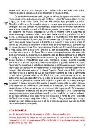 45
sofrer muito e por muito tempo, mas, podemos também não mais sofrer,
mesmo desde o instante em que deixamos a vida corpórea.
Os sofrimentos deste mundo, algumas vezes, independem de nós, mas
muitos são consequências da nossa vontade. Remontando à origem, ver-se-
á que, em sua maior parte, resultam de causas que poderíamos evitar.
Quantos males e enfermidades deve o homem aos seus excessos, à sua
ambição, às suas paixões? O homem que tivesse vivido sempre sobriamente,
sem abusar de nada, com simplicidade de gostos,modestoem seus desejos,
se pouparia de muitas tribulações. Ocorre o mesmo com o Espírito; os
sofrimentos que enfrenta são consequência da maneira que viveu sobre a
Terra. Sem dúvida, não terá mais a gota e o reumatismo, mas terá outros
sofrimentos que não são menores.Vimos que esses sofrimentos resultam dos
laços que ainda existem entre o Espírito e a matéria e que quanto mais se
liberta da influência da matéria, quanto mais se desmaterializa, sofre menos
as sensações penosas.Ora, depende dele libertar-se dessainfluência desde
a vida atual; tem o seu livre- arbítrio e, por conseguinte, a faculdade de
escolherentre fazer e não fazer. Dome ele as suas paixões animais, não sinta
ódio,nem inveja, nem ciúme, nem orgulho; não se deixe dominar pelo orgulho
e purifique a sua alma pelos bons sentimentos,que faça o bem e dê às coisas
deste mundo a importância que elas merecem, então, mesmo estando
encarnado, já estará depurado, liberto da matéria, e quando deixar seu corpo
não mais lhe suportará a influência. Nenhuma recordação dolorosa,nenhuma
impressão desagradável lhe restará dos sofrimentosfísicosque experimentou,
porque elas afetaram o corpo e não o Espírito. Sentir -se -á feliz de ter se
libertado delas e a calma de sua consciência o isentará de todo o sofrimento
moral. Interrogamos milhares de Espíritos, que pertenceram a todas as
categorias da sociedade terrena, a todas as posições sociais; estudamo-los
em todos os períodos da sua vida espírita, a partir do momento em que
deixaram o corpo; seguimo-los, passo a passo, nessa vida de além-túmulo,
para observar as mudanças que neles se operavam, em ideias, em suas
sensações e, sob esse aspecto, os homens mais vulgares não foram os que
nos forneceram materiais de estudo menos preciosos. Ora, constatamos
sempre que os sofrimentostinham relação com a conduta, da qual suportavam
as consequências, e que essa nova existência era a fonte de uma felicidade
inefável para os que seguiram o bom caminho. Segue-se daí que os que
sofrem, sofrem porque quiseram e só de si mesmos podem queixar-se, tanto
neste como no outro mundo.
COMENTÁRIOS:
Lei do livre-arbítrio e lei de causa e efeito – duas grandes leis.
Temos liberdade de fazer as nossas escolhas. O que fazer da minha vida,
como viver,como encararas questões materiais,as questõesespirituais,amar
ao próximo ou não, etc.
17
18
18
20
19
 