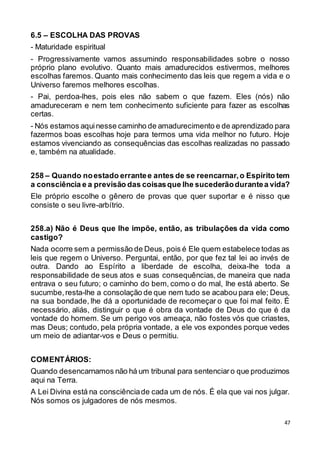 47
6.5 – ESCOLHA DAS PROVAS
- Maturidade espiritual
- Progressivamente vamos assumindo responsabilidades sobre o nosso
próprio plano evolutivo. Quanto mais amadurecidos estivermos, melhores
escolhas faremos. Quanto mais conhecimento das leis que regem a vida e o
Universo faremos melhores escolhas.
- Pai, perdoa-lhes, pois eles não sabem o que fazem. Eles (nós) não
amadureceram e nem tem conhecimento suficiente para fazer as escolhas
certas.
- Nós estamos aquinesse caminho de amadurecimento e de aprendizado para
fazermos boas escolhas hoje para termos uma vida melhor no futuro. Hoje
estamos vivenciando as consequências das escolhas realizadas no passado
e, também na atualidade.
258 – Quando noestado errantee antes de se reencarnar,o Espírito tem
a consciência e a previsão das coisasque lhe sucederãodurantea vida?
Ele próprio escolhe o gênero de provas que quer suportar e é nisso que
consiste o seu livre-arbítrio.
258.a) Não é Deus que lhe impõe, então, as tribulações da vida como
castigo?
Nada ocorre sem a permissão de Deus, pois é Ele quem estabelece todas as
leis que regem o Universo. Perguntai, então, por que fez tal lei ao invés de
outra. Dando ao Espírito a liberdade de escolha, deixa-lhe toda a
responsabilidade de seus atos e suas consequências, de maneira que nada
entrava o seu futuro; o caminho do bem, como o do mal, lhe está aberto. Se
sucumbe,resta-lhe a consolação de que nem tudo se acabou para ele; Deus,
na sua bondade, lhe dá a oportunidade de recomeçar o que foi mal feito. É
necessário, aliás, distinguir o que é obra da vontade de Deus do que é da
vontade do homem. Se um perigo vos ameaça, não fostes vós que criastes,
mas Deus; contudo, pela própria vontade, a ele vos expondes porque vedes
um meio de adiantar-vos e Deus o permitiu.
COMENTÁRIOS:
Quando desencarnamos não há um tribunal para sentenciaro que produzimos
aqui na Terra.
A Lei Divina está na consciênciade cada um de nós. É ela que vai nos julgar.
Nós somos os julgadores de nós mesmos.
 