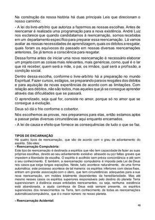 48
Na construção da nossa história há duas principais Leis que direcionam o
nosso caminho:
- A lei do livre-arbítrio que autoriza a fazermos as nossas escolhas. Antes de
reencarnar é realizada uma programação para a nova existência. André Luiz
nos esclarece que quando candidatamos à reencarnação, somos recebidos
em um departamento específico para preparar essa reencarnação. Lá vamos
avaliar as nossas necessidades de aprendizagem,quais os débitos aresgatar,
quais foram os equívocos do passado em nossas diversas reencarnações
anteriores. Se já temos a consciência para resgatar.
Dessa forma antes de iniciar uma nova reencarnação é necessário elaborar
um projeto com as coisas mais relevantes, mais genéricas,como,qual é o lar
que irá receber, quem será a mãe, o pai, os irmãos, qual será a profissão, a
condição social.
Dentro dessa escolha, conforme o livre-arbítrio há a preparação no mundo
Espiritual. Fazer cursos,estágios,se preparando paraos resgates dos débitos
e para aquisição de novas experiências de acordo com as limitações. Com
relação aos débitos,não são todos,mas aqueles que já se consegue aprender
através das dificuldades que se passará.
O aprendizado, seja qual for, consiste no amor, porque só no amor que se
consegue a evolução.
Deus só dá o frio conforme o cobertor.
Nós escolhemos as provas, nos preparamos para elas, então estamos aptos
a passar pelas diversas circunstâncias aqui enquanto encarnados.
- A lei de causa e efeito que fornece as consequências de tudo o que se faz.
TIPOS DE ENCARNAÇÃO
Há quatro tipos de reencarnação, que vão de acordo com o grau de adiantamento do
espírito. São eles:
- Reencarnação Compulsória:
Este tipo de reencarnação é destinada a espíritos que não tem capacidade de fazer as suas
próprias escolhas, devido ao seu adiantamento evolutivo atrasado ou por faltas graves que
impedem a liberdade de escolha. O espírito é acolhido sem prévia concordância e até sem
o seu conhecimento. E também, a reencarnação compulsória é imposta pela Lei de Deus
nos casos que exige longas expiações. Neste, tudo acontece naturalmente, de uma forma
automática; este processo acontece de tal maneira: os espíritos inferiores com ideias fixas,
entram em grande associação com o útero, que tem circunstâncias adequadas para a sua
nova reencarnação, em moldes totalmente dependentes da hereditariedade. Mas até
mesmo nesses casos os espíritos superiores responsáveis pelo destino do planeta Terra
supervisionam à distância essas entidades reencarnantes; ou seja, nenhuma existência
está abandonada, a ajuda carinhosa de Deus está sempre presente, os espíritos
supervisores dos renascimentos na Terra, tem conhecimento de todas as reencarnações
automáticas/compulsória, que é o maior número no nosso planeta.
- Reencarnação Acidental:
 