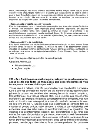 49
Neste, a fecundação não estava prevista, decorrente de uma relação sexual casual. Então
quando ocorre a fecundação neste caso, o Espírito que esteja próximo ao casal é atraído
para o óvulo fecundado. Assim, os mecanismos automáticos se carregam de propiciar a
ligação na fecundação. Na reencarnação acidental se encaixam os reencarnantes
originários de estupro e de outros “acidentes” semelhantes.
- Reencarnação proposta ou semi-voluntaria:
Este tipo é levado em conta o livre-arbítrio que o espírito tem à sua disposição. Os débitos
e méritos são analisados sem imposição pelos mentores espirituais, em seguida
programam a melhor forma para liquidar ou diminuir as dívidas em pendência e as
possibilidades para o progresso moral e espiritual. Como não é imposta estas analises, o
espírito encarnante pode discutir certas questões e pedir alterações, que podem ser aceitas
ou não. É a circunstância de muitos de nós.
- Reencarnação livre ou missionária:
Esta é para os espíritos que são redimidos ou próximo da redenção no plano terreno. Estes
possuem ampla liberdade de escolha. A missão na Terra é de desempenhar tarefas
elevadas em qualquer setor do conhecimento humano, como nas ciências, na filosofia ou
na religião, para ajudar na evolução da humanidade. Como Sócrates, Buda, Krishna, e
Jesus de Nazaré.
Livro: Eustáquio – Quinze séculos de uma trajetória
Obras de André Luiz:
 Missionários da Luz
 Ação e reação
259 – Se o Espírito pode escolher o gênerode provas que devesuportar,
segue-se daí que todas as tribulações que experimentamos na vida
foram previstas e escolhidas por nós?
Todas, não é a palavra, pois não se pode dizer que escolhestes e previstes
tudo o que vos acontece no mundo, até as menores coisas; escolhestes o
gênero de provas, os detalhes são consequências da vossa posição e,
frequentemente, dos vossos próprios atos. Se o Espírito quis nascer entre
malfeitores,porexemplo,ele sabia a que arrastamentos se expunha, mas não
cada um dos atos que viria a praticar, e que são resultado de sua vontade ou
do seu livre-arbítrio. O Espírito sabe que escolhendo tal caminho terá de
suportar tal gênero de luta; sabe, também, a natureza das vicissitudes que
enfrentará, mas não sabe quais os acontecimentos que o aguardam. Os
detalhes dos acontecimentos nascem das circunstâncias e da força das
coisas.Somente são previstos os grandes acontecimentos que influem no seu
destino. Se tomas um caminho cheio de sulcos profundos, sabes que deves
tomar grandes precauções paranão caíres,e não sabes em qual deles cairás;
pode ser, também, que não caias se fores bastante prudente. Se, passando
 