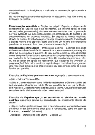 5
desenvolvimento da inteligência, a melhoria na convivência, aprimorando a
evolução.
No mundo espiritual também trabalhamos e estudamos, mas não temos as
limitações da matéria.
Reencarnação voluntária – Opção do próprio Espírito – depende da
consciência do Espírito que deve reencarnar. Ele mesmo apura as suas
necessidades, promovendo juntamente com os mentores uma programação
de vida avaliando as suas necessidades de aprendizado, de ajustes e de
desenvolvimento no processo evolutivo. Se prepara no mundo espiritual,
através de cursos,de trabalhos que enriqueçaessaprogramação.É destinada
à grande maioria dos Espíritos, basta que tenha um mínimo de consciência
para fazer as suas escolhas para promover a sua evolução.
Reencarnação compulsória – Imposta ao Espírito – Espíritos que ainda
estão em uma fase bem infantil, que estão empenhados no mal, com aquela
ideia fixa de prejudicar o próximo, de lutar contra o bem. A esses Espíritos
quase sempre é fornecida uma reencarnação compulsória porque não estão
em condições de fazer as próprias escolhas.De escolher reencarnar ou não.
Ou de escolher em opção irá reencarnar, que situações irá vivenciar. A
programação é feita pelos mentores espirituais que normalmente programam
uma vida mais simples, que proporcione o seu crescimento junto ao grupo
familiar em que vive.
Exemplos de Espíritos que reencarnaram logo após o seu desencarne.
- Júlio – Entre a Terra e o Céu
- Marita e Cláudio retornam como filhos do casal Marina e Gilberto.Marina era
irmã de Marita. Cláudio era pai de Marina, com Márcia e era pai de Marita,
com Araceles.Gilbertofoinamorado de Marita e Marina. Cláudio tentou abusar
sexualmente de Marita antes de saber que era seu pai.
Exemplos de Espíritos que já se encontram há séculos no mundo
espiritual cumprindo tarefas de aprendizado, de crescimento através do
auxílio.
- “Alguns podem gastar mil anos para a descida à carne, com missão divina
de instruir e dar exemplo de amor para a humanidade, como no caso de
Francisco de Assis” (Miramez)
- Asclépios - Obreiros da Vida Eterna – Capítulo 03
 