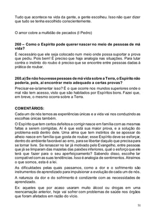 51
Tudo que acontece na vida da gente, a gente escolheu. Isso não quer dizer
que tudo se tenha escolhido conscientemente.
O amor cobre a multidão de pecados (I Pedro)
260 – Como o Espírito pode querer nascer no meio de pessoas de má
vida?
É necessário que ele seja colocado num meio onde possa suportar a prova
que pediu. Pois bem! É preciso que haja analogia nas situações. Para lutar
contra o instinto do roubo é preciso que se encontre entre pessoas dadas à
prática de roubar.
260.a)Se não houvessepessoas de má vida sobre a Terra,o Espírito não
poderia, pois, aí encontrar meio adequado a certas provas?
Precisar-se-ia lamentar isso? É o que ocorre nos mundos superiores onde o
mal não tem acesso, visto que são habitados por Espíritos bons. Fazei que,
em breve, o mesmo ocorra sobre a Terra.
COMENTÁRIOS:
Cada um de nós temos as experiências únicas e a vida vai nos conduzindo as
escolhas únicas também.
O Espírito que tem certos defeitosa corrigirnasce em família com as mesmas
faltas a serem corrigidas. Aí é que está sua maior prova, e a solução do
problema está dentro dele. Uma alma que tem instintos de se apossar do
alheio nasce em família que gosta de roubar; esse Espírito deve se esforçar,
dentro do ambiente favorável ao erro, para se libertar daquilo que precisapara
se tornar livre. Se renascer no lar já motivado pelo Evangelho, entre pessoas
que já se limparam das mazelas das paixões inferiores, qual o esforçoque ele
terá que fazer para o seu aperfeiçoamento? Sabendo disso, escolhe lar
compatívelcom as suas tendências.Isso é analogia de sentimentos.Atraímos
o que somos, esta é a lei.
As dificuldades pelas quais passamos, como a dor e o sofrimento são
instrumentos de aprendizado para impulsionar a evolução de cada um de nós.
A natureza da dor e do sofrimento é condizente com as necessidades de
aprendizado.
Ex: aqueles que por acaso usaram muito álcool ou drogas em uma
reencarnação anterior, hoje vai sofrer com problemas de saúde nos órgãos
que foram afetados em razão do vício.
 