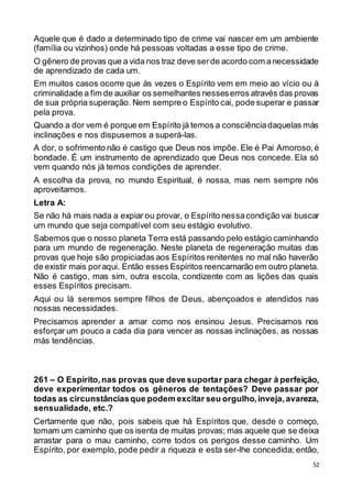 52
Aquele que é dado a determinado tipo de crime vai nascer em um ambiente
(família ou vizinhos) onde há pessoas voltadas a esse tipo de crime.
O gênero de provas que a vida nos traz deve serde acordo com anecessidade
de aprendizado de cada um.
Em muitos casos ocorre que às vezes o Espírito vem em meio ao vício ou à
criminalidade a fim de auxiliar os semelhantes nesseserros através das provas
de sua própria superação. Nem sempre o Espírito cai, pode superar e passar
pela prova.
Quando a dor vem é porque em Espírito já temos a consciênciadaquelas más
inclinações e nos dispusemos a superá-las.
A dor, o sofrimento não é castigo que Deus nos impõe. Ele é Pai Amoroso,é
bondade. É um instrumento de aprendizado que Deus nos concede. Ela só
vem quando nós já temos condições de aprender.
A escolha da prova, no mundo Espiritual, é nossa, mas nem sempre nós
aproveitamos.
Letra A:
Se não há mais nada a expiar ou provar, o Espírito nessacondição vai buscar
um mundo que seja compatível com seu estágio evolutivo.
Sabemos que o nosso planeta Terra está passando pelo estágio caminhando
para um mundo de regeneração. Neste planeta de regeneração muitas das
provas que hoje são propiciadas aos Espíritos renitentes no mal não haverão
de existir mais poraqui. Então esses Espíritos reencarnarão em outro planeta.
Não é castigo, mas sim, outra escola, condizente com as lições das quais
esses Espíritos precisam.
Aqui ou lá seremos sempre filhos de Deus, abençoados e atendidos nas
nossas necessidades.
Precisamos aprender a amar como nos ensinou Jesus. Precisamos nos
esforçar um pouco a cada dia para vencer as nossas inclinações, as nossas
más tendências.
261 – O Espírito,nas provas que deve suportar para chegar à perfeição,
deve experimentar todos os gêneros de tentações? Deve passar por
todas as circunstânciasque podem excitar seu orgulho,inveja,avareza,
sensualidade, etc.?
Certamente que não, pois sabeis que há Espíritos que, desde o começo,
tomam um caminho que os isenta de muitas provas; mas aquele que se deixa
arrastar para o mau caminho, corre todos os perigos desse caminho. Um
Espírito, por exemplo, pode pedir a riqueza e esta ser-lhe concedida; então,
 