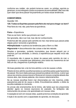 53
conforme seu caráter, ele poderá tornar-se avaro ou pródigo, egoísta ou
generoso,ouse entregará a todos os prazeres da sensualidade.Mas isso não
quer dizer que deva passar forçosamente por todas essas tendências.
COMENTÁRIOS:
Questão 120.
120. Todos os Espíritos passam pela fieira do mal para chegar ao bem?
Pela fieira do mal, não; pela fieira da ignorância.
Fieira – Experiência
Para eu ser bom, tenho que primeiro ser mau?
Ser ignorante, não é ser mal, mas não ter conhecimento.
Podemos até não passar pelo caminho do mal, mas temos que passar pelas
etapas para ir vencendo a ignorância.
Simplicidade = ausência de tendências para o Bem e o Mal.
Ignorante = desconhecedor das coisas e das leis naturais.
Simples e ignorantes, portanto incompletos, que devem adquirir por si
mesmos, por sua atividade, a ciência, a experiência que naquele início não
pode ter.
O importante não é passar ou deixar de passar pelo caminho do mal, o
importante é a conquista que efetivamos, pois todos nós haveremos de ser
feliz um dia, chegaremos à perfeição relativa.
Há duas grandes leis: a lei do livre-arbítrio e a lei de causas e efeito.
Pelalei do livre-arbítrio escolhemostodosos caminhos pelos quais haveremos
de passar. Ela nos é dada para que possamos praticara lei divina, o amor que
Jesus nos ensinou possa crescere florescerem nossos corações através dos
nossos atos, das nossas palavras, dos nossos relacionamentos.
Se as nossas escolhas forem mal direcionadas por nós mesmos, então
passaremos pela lei de causa e efeito. Encontraremos adiante o efeito da
escolha realizada no momento.
As provas são ensinamentos da lei divina, são lições que nos proporciona
atender agora os nossos equívocos do passado. As tentações são
instrumentos de provas e de aprendizado em nossas vidas.
A expiação só vem em nossas vidas, quando já temos condições de aprender.
A lição é de acordo com a capacidade do aprendiz, do discípulo.
 