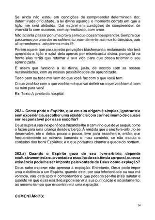 54
Se ainda não estou em condições de compreender determinada dor,
determinada dificuldade, a lei divina aguarda o momento correto em que a
lição me será atribuída. Daí estarei em condições de compreender, de
vivenciá-la com sucesso, com aprendizado, com amor.
Não adianta passar por uma prova sem que possamosaprender.Sempre que
passamos poruma dor ou sofrimento,normalmente, saímos fortalecidos,pois
ali aprendemos, adquirimos mais fé.
Porém aquele que passa pelas provações blasfemando,reclamando não terá
aprendido a lição e sairá dela apenas por misericórdia divina, porque lá na
frente elas terão que retornar à sua vida para que possa retomar o seu
aprendizado.
É assim que funciona a lei divina, justa, de acordo com as nossas
necessidades, com as nossas possibilidades de aprendizado.
Todo bem ou todo mal vem do que você faz com o que você tem.
O que você faz com o que você tem é que vai definir se o que você tem é bom
ou ruim para você.
Ex: Texto A janela do hospital.
262 – Como pode o Espírito, que em sua origem é simples, ignorante e
sem experiência,escolher uma existência com conhecimento de causa e
ser responsável por essa escolha?
Deus supre a sua inexperiênciatraçando-lhe o caminho que deve seguir,como
o fazes para uma criança desde o berço.À medida que o seu livre-arbítrio se
desenvolve, ele o deixa, pouco a pouco, livre para escolher; é, então, que
frequentemente se extravia tomando o mau caminho, se não escuta o
conselho dos bons Espíritos; é o que podemos chamar a queda do homem.
262.a) Quando o Espírito goza do seu livre-arbítrio, depende
exclusivamenteda sua vontadea escolha da existência corporal,ou essa
existência podelhe ser imposta pela vontade de Deus como expiação?
Deus sabe esperar: não apressa a expiação. Entretanto, Deus pode impor
uma existência a um Espírito, quando este, por sua inferioridade ou sua má
vontade, não está apto a compreender o que poderia ser-lhe mais salutar e
quando vê que essa existência pode servir à sua purificação e adiantamento,
ao mesmo tempo que encontra nela uma expiação.
COMENTÁRIOS:
 