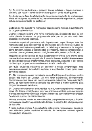 55
Ex: As rodinhas na bicicleta – primeiro tira as rodinhas – depois aumenta o
tamanho das rodas – toma os rumos que queira – pode haver quedas.
Ex: A criança na fase da alfabetização depende dacondução do professorem
todas as situações. Quando adulto, na fase universitária organiza seu próprio
estudo sob a orientação do professor.
Cada um de nós quando vai reencarnar trazemos uma missão,a qual faz parte
da programação de vida.
Quando chegamos para uma nova reencarnação, renascendo aqui ou em
outro planeta trazemos um programa de vida que foi por nós muito bem
elaborado no mundo espiritual.
Na colônia espiritual, passamos pelo departamento específico que trata das
reencarnações para recebermos as orientações dos mentores a buscar as
nossas necessidadesde aprendizado,os débitos que haveremos de resgatar,
como também, nossas possibilidades de trabalho, nossos companheiros e
parentes consanguíneos, nossa condição de saúde, nossa profissão, etc.
Traçamos os pontos gerais da nova existência conforme o livre-arbítrio sob a
orientação dos mentores espirituais.A escolhaé nossa.A vida irá nos oferecer
as possibilidades que programamos, mais aceita-las, acatá-las ir por aquele
caminho que programamos ou não cabe a cada um de nós.
Em duas situações deixamos de escolher a nossa programação. Não
exercemos o nosso livre-arbítrio ao fazer a escolha das provas pelas quais
devemos passar:
1º - No começo da nossa caminhada como Espíritos recém-criados, recém-
saídos das mãos do Criador. Vai nos faltar experiência, conhecimento,
discernimento para traçar um roteiro para nossa existência. Sob a orientação
divina, os nossos mentores espirituais vão encontrar o melhor caminho para
programar a nossa existência.
2º - Quando nos tornamos endurecidos no mal, vamos repetindo os mesmos
erros não tendo condições de fazer as próprias escolhas, pois ao fazê-las
iríamos ao encontro dos nossosprópriosinteresses,sem o objetivo decrescer.
Perdemos o poder do discernimento.
Nessas situações temos as reencarnações compulsórias em que o Espírito
reencarnante não tem a possibilidade de fazer a escolhadas situações gerais
de sua vida.
A regra é o livre-arbítrio. A escolha feita pelo próprio reencarnante, depois de
bem orientado pelos mentores espirituais. As exceções ocorrem apenas
nessas duas situações.
 