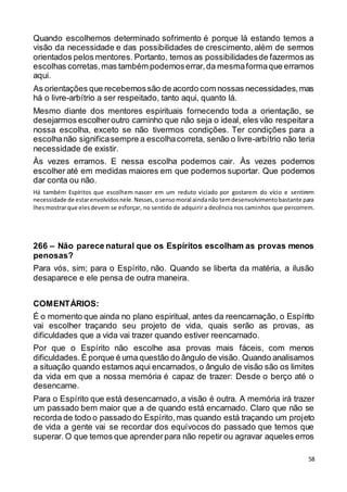 58
Quando escolhemos determinado sofrimento é porque lá estando temos a
visão da necessidade e das possibilidades de crescimento, além de sermos
orientados pelos mentores. Portanto, temos as possibilidadesde fazermos as
escolhas corretas,mas também podemoserrar,da mesmaformaque erramos
aqui.
As orientações que recebemossão de acordo com nossas necessidades,mas
há o livre-arbítrio a ser respeitado, tanto aqui, quanto lá.
Mesmo diante dos mentores espirituais fornecendo toda a orientação, se
desejarmos escolheroutro caminho que não seja o ideal, eles vão respeitara
nossa escolha, exceto se não tivermos condições. Ter condições para a
escolhanão significasempre a escolhacorreta, senão o livre-arbítrio não teria
necessidade de existir.
Às vezes erramos. E nessa escolha podemos cair. Às vezes podemos
escolher até em medidas maiores em que podemos suportar. Que podemos
dar conta ou não.
Há também Espíritos que escolhem nascer em um reduto viciado por gostarem do vício e sentirem
necessidade de estarenvolvidosnele.Nesses,osensomoral aindanão temdesenvolvimentobastante para
lhesmostrarque elesdevem se esforçar, no sentido de adquirir a decência nos caminhos que percorrem.
266 – Não parece natural que os Espíritos escolham as provas menos
penosas?
Para vós, sim; para o Espírito, não. Quando se liberta da matéria, a ilusão
desaparece e ele pensa de outra maneira.
COMENTÁRIOS:
É o momento que ainda no plano espiritual, antes da reencarnação, o Espírito
vai escolher traçando seu projeto de vida, quais serão as provas, as
dificuldades que a vida vai trazer quando estiver reencarnado.
Por que o Espírito não escolhe asa provas mais fáceis, com menos
dificuldades. É porque é uma questão do ângulo de visão. Quando analisamos
a situação quando estamos aqui encarnados, o ângulo de visão são os limites
da vida em que a nossa memória é capaz de trazer: Desde o berço até o
desencarne.
Para o Espírito que está desencarnado, a visão é outra. A memória irá trazer
um passado bem maior que a de quando está encarnado. Claro que não se
recorda de todo o passado do Espírito,mas quando está traçando um projeto
de vida a gente vai se recordar dos equívocos do passado que temos que
superar. O que temos que aprenderpara não repetir ou agravar aqueles erros
 
