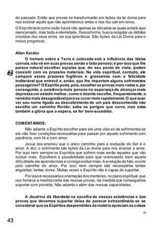 59
do passado. Então asa provas se transformarão em lições da lei divina para
nos ensinar aquilo que não aprendemos antes e nos fez cair em erros.
O Espírito terá como visão futura não apenas as décadas as quais estará aqui
reencarnado, mas toda a eternidade. Dessaforma, busca resgatar os débitos
oriundos dos seus erros, da sua ignorância. São lições da Lei Divina para o
nosso progresso.
Allan Kardec
O homem sobre a Terra é colocado sob a influência das ideias
carnais,não vê em suas provas senão o lado penoso;é por isso que lhe
parece natural escolher aquelas que, do seu ponto de vista, podem
coexistir com os prazeres materiais. Na vida espiritual, contudo, ele
compara esses prazeres fugitivos e grosseiros com a felicidade
inalterável que entrevê e, então, que lhe importam alguns sofrimentos
passageiros? O Espírito pode,pois,escolheras provas mais rudes e,por
conseguinte, a existência mais penosa na esperança de alcançar mais
depressa um estado melhor, como o doente escolhe, frequentemente, o
remédio mais desagradávelpara se curar mais rapidamente.O que quer
ver seu nome ligado ao descobrimento de um país desconhecido não
escolhe um caminho florido; sabe os perigos que corre, mas sabe
também a glória que o espera, se for bem-sucedido.
COMENTÁRIOS:
Não adianta o Espírito escolherpara ele uma vida só de sofrimentos se
ele não tiver condições necessárias para passar por aquele sofrimento com
paciência, com fé e com amor.
Jesus nos ensinou que o único caminho para a evolução do Ser é o
amor. A dor, o sofrimento são lições da Lei divina para nos ensinar a amar.
Por isso nem sempre os Espíritos que sofrem mais serão aqueles que vão
evoluir mais. Escolhem a possibilidade para que vivenciando bem aquela
dificuldade ele aprendamais e consigaevoluir mais.A evolução de fato,ocorre
pelo caminho do amor. Por isso nem sempre são necessárias tantas
angústias, tantas dores. Muitas vezes o Espírito não é capaz de suportar.
Porisso é necessáriaa orientação dos mentores,no plano espiritual,que
nos fornece a medida certa das nossas provas, na medida que conseguimos
suportar com proveito. Não adianta ir além das nossas capacidades.
A doutrina dá liberdade na escolha de nossas existências e das
provas que devemos suportar deixa de parecer extraordinária se se
considerar que os Espíritos desprendidos da matéria apreciam as coisas
42
43
42
 