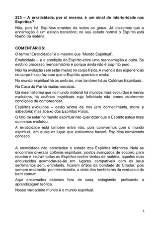 6
225 – A erraticidade, por si mesma, é um sinal de inferioridade nos
Espíritos?
Não, pois há Espíritos errantes de todos os graus. Já dissemos que a
encarnação é um estado transitório; no seu estado normal o Espírito está
liberto da matéria.
COMENTÁRIOS:
O termo “Erraticidade” é o mesmo que “Mundo Espiritual”.
Erraticidade – é a condição do Espírito entre uma reencarnação e outra. Se
está no processo reencarnatório é porque ainda não é Espírito puro.
Não há evolução sem estarimerso no corpo físico.A vivência das experiências
no corpo físico faz com que o Espírito aprenda e evolui.
No mundo espiritual há os umbrais, mas também há as Colônias Espirituais.
Na Casa do Pai há muitas moradas.
Da mesmaforma que no mundo material há mundos mais evoluídos e menos
evoluídos, há colônias espirituais cuja felicidade não temos atualmente
condições de compreender.
Espíritos evoluídos – estão acima de nós (em conhecimento, moral e
sabedoria) mas abaixo dos Espíritos Puros.
O fato de estar no mundo espiritual não quer dizer que o Espírito esteja mais
ou menos evoluído.
A erraticidade está também entre nós, pois convivemos com o mundo
espiritual, em qualquer lugar que estivermos haverá Espíritos convivendo
conosco
A erraticidade não caracteriza o estado dos Espíritos inferiores. Nela se
encontram diversas colônias espirituais, postos avançados de socorro, para
receber e instruir todos os Espíritos recém-vindos da matéria; aqueles mais
endurecidos acomodar-se-ão em lugares compatíveis com os seus
sentimentos sem, entretanto, ficarem órfãos da bondade do Criador, pois
sempre receberão, por misericórdia, a visita dos benfeitores da verdade e do
bem comum.
Aqui encarnados estamos fora de casa, estagiando, praticando a
aprendizagem teórica.
Nosso verdadeiro mundo é o mundo espiritual.
 