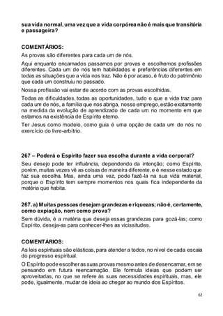 62
sua vida normal,uma vez que a vida corpórea não é mais que transitória
e passageira?
COMENTÁRIOS:
As provas são diferentes para cada um de nós.
Aqui enquanto encarnados passamos por provas e escolhemos profissões
diferentes. Cada um de nós tem habilidades e preferências diferentes em
todas as situações que a vida nos traz. Não é por acaso, é fruto do patrimônio
que cada um construiu no passado.
Nossa profissão vai estar de acordo com as provas escolhidas.
Todas as dificuldades, todas as oportunidades, tudo o que a vida traz para
cada um de nós, a família que nos abriga, nosso emprego,estão exatamente
na medida da evolução de aprendizado de cada um no momento em que
estamos na existência de Espírito eterno.
Ter Jesus como modelo, como guia é uma opção de cada um de nós no
exercício do livre-arbítrio.
267 – Poderá o Espírito fazer sua escolha durante a vida corporal?
Seu desejo pode ter influência, dependendo da intenção; como Espírito,
porém,muitas vezes vê as coisas de maneira diferente,e é nesse estado que
faz sua escolha. Mas, ainda uma vez, pode fazê-la na sua vida material,
porque o Espírito tem sempre momentos nos quais fica independente da
matéria que habita.
267.a) Muitas pessoas desejam grandezas e riquezas; não é, certamente,
como expiação, nem como prova?
Sem dúvida, é a matéria que deseja essas grandezas para gozá-las; como
Espírito, deseja-as para conhecer-lhes as vicissitudes.
COMENTÁRIOS:
As leis espirituais são elásticas,para atender a todos,no nível de cada escala
do progresso espiritual.
O Espírito pode escolheras suas provas mesmo antes de desencarnar, em se
pensando em futura reencarnação. Ele formula ideias que podem ser
aproveitadas, no que se refere às suas necessidades espirituais, mas, ele
pode, igualmente, mudar de ideia ao chegar ao mundo dos Espíritos.
 