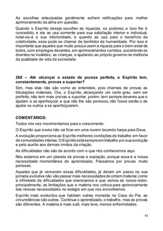 63
As escolhas antecipadas geralmente sofrem retificações para melhor
aprimoramento da alma em questão.
Quando o Espírito deseja escolher as riquezas, os poderes, e isso lhe é
concedido, e ele as usa somente para sua satisfação interior e individual,
notar-se-á a sua inferioridade, e quando as usa para o benefício da
coletividade, esse pode se chamar de benfeitor da humanidade. Por isso é
importante que aqueles que muito possui usem a riqueza para o bem-estarde
todos, com empregos decentes, em aprimoramentos corretos, socorrendo os
doentes na invalidez, as crianças, e ajudando ao próprio governo na melhoria
da qualidade de vida da sociedade.
268 – Até alcançar o estado de pureza perfeita, o Espírito tem,
constantemente, provas a suportar?
Sim, mas elas não são como as entendeis, pois chamais de provas as
tribulações materiais. Ora, o Espírito, alcançando um certo grau, sem ser
perfeito, não tem mais provas a suportar, porém, tem sempre deveres que o
ajudam a se aperfeiçoar, e que não lhe são penosos, não fosse senão o de
ajudar os outros a se aperfeiçoarem.
COMENTÁRIOS:
Todos nós nos movimentamos para o crescimento.
O Espírito que evolui não vai ficar em uma nuvem tocando harpa para Deus.
A evolução proporciona ao Espírito melhores condições de trabalho em favor
de comunidades inteiras.O Espírito estásempreem trabalho porsua evolução
e pelo auxílio aos demais irmãos da criação.
As dificuldades não são de acordo com o que nós conhecemos aqui.
Nós estamos em um planeta de provas e expiação, porque essa é a nossa
necessidade momentânea de aprendizado. Passamos por provas muito
penosas.
Aqueles que já venceram essas dificuldades, já deram um passo na sua
jornada evolutiva não vão passar mais necessidadesde ordem material,como
a infinidade de dificuldades que vivenciamos e que vemos ao nosso redor,
principalmente, as limitações que a matéria nos coloca para aprimoramento
das nossas necessidades no estágio em que nos encontramos.
Espírito mais evoluídos que habitam outras moradas na Casa do Pai, as
circunstâncias são outras. Continua o aprendizado, o trabalho, mas as provas
são diferentes. A matéria é mais sutil, mais leve, menos enfermidades.
 