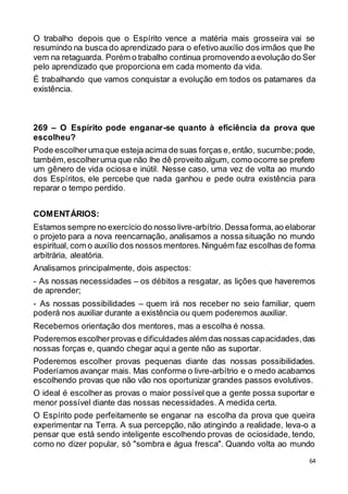 64
O trabalho depois que o Espírito vence a matéria mais grosseira vai se
resumindo na busca do aprendizado para o efetivo auxílio dos irmãos que lhe
vem na retaguarda. Porém o trabalho continua promovendo aevolução do Ser
pelo aprendizado que proporciona em cada momento da vida.
É trabalhando que vamos conquistar a evolução em todos os patamares da
existência.
269 – O Espírito pode enganar-se quanto à eficiência da prova que
escolheu?
Pode escolherumaque esteja acima de suas forças e, então, sucumbe;pode,
também,escolheruma que não lhe dê proveito algum, como ocorre se prefere
um gênero de vida ociosa e inútil. Nesse caso, uma vez de volta ao mundo
dos Espíritos, ele percebe que nada ganhou e pede outra existência para
reparar o tempo perdido.
COMENTÁRIOS:
Estamos sempre no exercício do nosso livre-arbítrio.Dessaforma,ao elaborar
o projeto para a nova reencarnação, analisamos a nossa situação no mundo
espiritual, com o auxílio dos nossos mentores.Ninguém faz escolhas de forma
arbitrária, aleatória.
Analisamos principalmente, dois aspectos:
- As nossas necessidades – os débitos a resgatar, as lições que haveremos
de aprender;
- As nossas possibilidades – quem irá nos receber no seio familiar, quem
poderá nos auxiliar durante a existência ou quem poderemos auxiliar.
Recebemos orientação dos mentores, mas a escolha é nossa.
Poderemos escolherprovas e dificuldades além das nossas capacidades,das
nossas forças e, quando chegar aqui a gente não as suportar.
Poderemos escolher provas pequenas diante das nossas possibilidades.
Poderíamos avançar mais. Mas conforme o livre-arbítrio e o medo acabamos
escolhendo provas que não vão nos oportunizar grandes passos evolutivos.
O ideal é escolher as provas o maior possível que a gente possa suportar e
menor possível diante das nossas necessidades. A medida certa.
O Espírito pode perfeitamente se enganar na escolha da prova que queira
experimentar na Terra. A sua percepção, não atingindo a realidade, leva-o a
pensar que está sendo inteligente escolhendo provas de ociosidade, tendo,
como no dizer popular, só "sombra e água fresca". Quando volta ao mundo
 