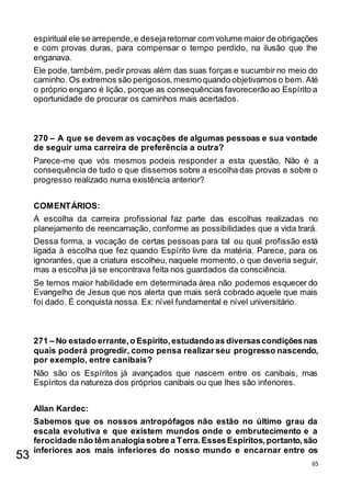 65
espiritual ele se arrepende,e desejaretornar com volume maior de obrigações
e com provas duras, para compensar o tempo perdido, na ilusão que lhe
enganava.
Ele pode,também, pedir provas além das suas forças e sucumbir no meio do
caminho. Os extremos são perigosos,mesmoquando objetivamos o bem.Até
o próprio engano é lição, porque as consequências favorecerão ao Espírito a
oportunidade de procurar os caminhos mais acertados.
270 – A que se devem as vocações de algumas pessoas e sua vontade
de seguir uma carreira de preferência a outra?
Parece-me que vós mesmos podeis responder a esta questão. Não é a
consequência de tudo o que dissemos sobre a escolha das provas e sobre o
progresso realizado numa existência anterior?
COMENTÁRIOS:
A escolha da carreira profissional faz parte das escolhas realizadas no
planejamento de reencarnação, conforme as possibilidades que a vida trará.
Dessa forma, a vocação de certas pessoas para tal ou qual profissão está
ligada à escolha que fez quando Espírito livre da matéria. Parece, para os
ignorantes, que a criatura escolheu, naquele momento, o que deveria seguir,
mas a escolha já se encontrava feita nos guardados da consciência.
Se temos maior habilidade em determinada área não podemos esquecer do
Evangelho de Jesus que nos alerta que mais será cobrado aquele que mais
foi dado. É conquista nossa. Ex: nível fundamental e nível universitário.
271 – No estado errante,o Espírito,estudandoas diversascondiçõesnas
quais poderá progredir, como pensa realizar seu progresso nascendo,
por exemplo, entre canibais?
Não são os Espíritos já avançados que nascem entre os canibais, mas
Espíritos da natureza dos próprios canibais ou que lhes são inferiores.
Allan Kardec:
Sabemos que os nossos antropófagos não estão no último grau da
escala evolutiva e que existem mundos onde o embrutecimento e a
ferocidade não têm analogia sobre a Terra.EssesEspíritos,portanto,são
inferiores aos mais inferiores do nosso mundo e encarnar entre os
53
 