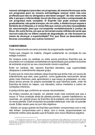 66
nossos selvagens é para eles um progresso,da mesma forma que seria
um progresso para os nossos antropófagos exercer entre nós uma
profissão que não os obrigasse a derramar sangue3
. Se não veem mais
alto é porque a inferioridade moral não lhes permite a compreensão de
um progresso mais completo. O Espírito não pode avançar senão
gradualmente; não pode transpor,de um salto, a distância que separa a
barbárie da civilização,e é nesse fato que vemos uma das necessidades
da reencarnação para que corresponda verdadeiramente à justiça de
Deus. De outra forma, em que se tornariam esses milhões de seres que
morrem cada dia no último estado de degradação, se não tivessem os
meios de alcançar a superioridade? Por que Deus os deserdaria dos
favores concedidos aos outros homens?
COMENTÁRIOS:
Todo renascimento na carne procede da programação espiritual.
Todos que chegam na matéria, chegam exatamente na condição do seu
estágio evolutivo.
Só renasce entre os canibais ou entre povos primitivos Espíritos que se
encontram em condições semelhantes de aprendizado pois podem encontrar
ali ambiente propício ao seu crescimento moral e espiritual.
Entre os canibais não nascem Espíritos elevados, cuja superioridade
ultrapassa o entendimento daquele grupo.
É justo que no meio dos canibais nasça Espírito que tenha mais um pouco de
entendimento que eles, para guiá-los, como igualmente reencarnam almas
ainda mais inferiores, para aprenderem o que esses já granjearam na vida.
Disso temos provas na própria sociedade da qual fazemos parte, onde há
Espíritos de todos os naipes, uns elevados, outros medianos e outros de
condições inferiores.
A justiça divina age conforme as nossas necessidades.
Os irmãos oriundos de Capela, um planeta muito mais evoluído que que o
nosso. A Terra condição ainda de planeta primitivo, quando habitávamos as
cavernas, um grande grupo de Espíritos de lá exilados veio para reencarnar
no nosso planeta. Eram evoluídos na questão intelectual, mas não na questão
moral. Então vieram para cá com três objetivos:
- Saindo um grupo grande de Espíritos que tinham compromisso com o mal,
não tinham compromisso com a ética, com a moral, proporcionaram um
ambiente melhor para aqueles que lá ficaram sem essa influência negativa;
3 - No originalque usamos, lê-se: “... d’exercer parminous une profession quiles obligerait à verser le sang.” Ora, “uma
profissão que os obrigasse a derramar sangue” não corresponde ao ensinamento que Kardec pretendeu ministrar, posto que não
representaria um progresso. Deve ter havido uma mutilação do texto original que nos permitimos reparar para completar o
raciocínio. (N. do T.).
 